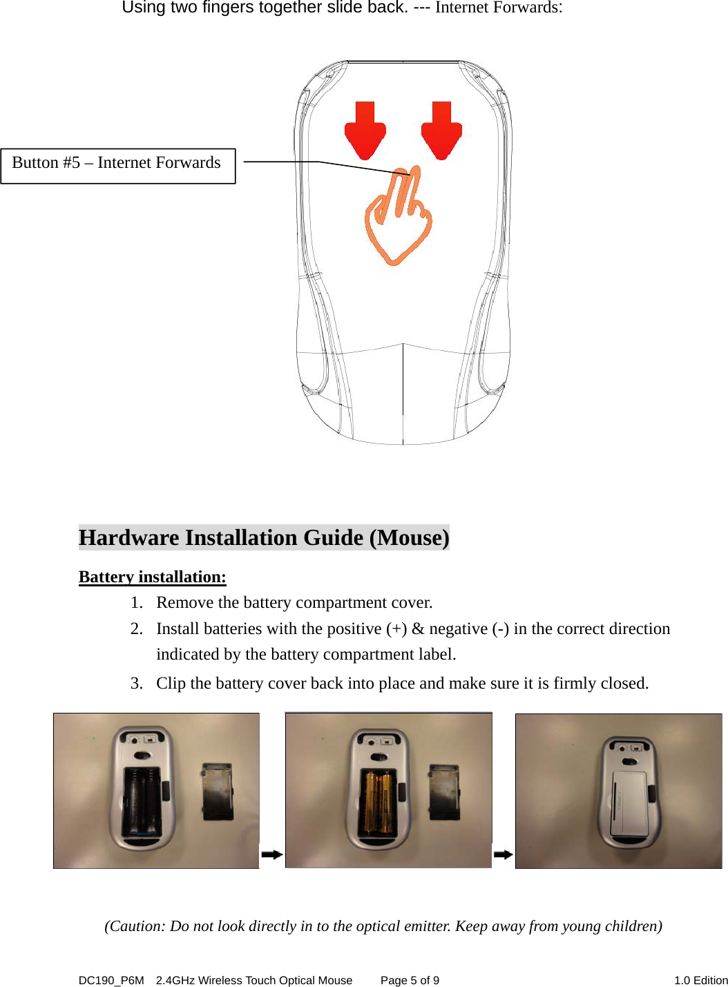 DC190_P6M    2.4GHz Wireless Touch Optical Mouse  Page 5 of 9  1.0 Edition   Using two fingers together slide back. --- Internet Forwards:     Hardware Installation Guide (Mouse) Battery installation: 1. Remove the battery compartment cover.      2. Install batteries with the positive (+) &amp; negative (-) in the correct direction indicated by the battery compartment label. 3. Clip the battery cover back into place and make sure it is firmly closed.   (Caution: Do not look directly in to the optical emitter. Keep away from young children)  Button #5 – Internet Forwards 