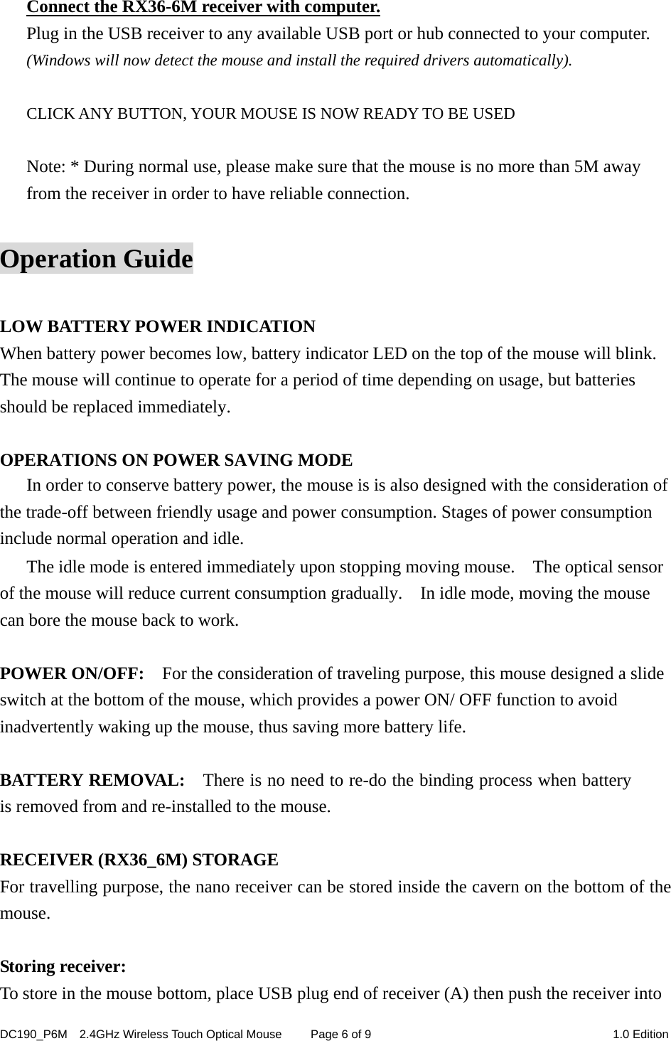 DC190_P6M    2.4GHz Wireless Touch Optical Mouse  Page 6 of 9  1.0 Edition  Connect the RX36-6M receiver with computer. Plug in the USB receiver to any available USB port or hub connected to your computer. (Windows will now detect the mouse and install the required drivers automatically).  CLICK ANY BUTTON, YOUR MOUSE IS NOW READY TO BE USED  Note: * During normal use, please make sure that the mouse is no more than 5M away from the receiver in order to have reliable connection.  Operation Guide  LOW BATTERY POWER INDICATION When battery power becomes low, battery indicator LED on the top of the mouse will blink.   The mouse will continue to operate for a period of time depending on usage, but batteries should be replaced immediately.  OPERATIONS ON POWER SAVING MODE In order to conserve battery power, the mouse is is also designed with the consideration of the trade-off between friendly usage and power consumption. Stages of power consumption include normal operation and idle. The idle mode is entered immediately upon stopping moving mouse.    The optical sensor of the mouse will reduce current consumption gradually.    In idle mode, moving the mouse can bore the mouse back to work.  POWER ON/OFF:    For the consideration of traveling purpose, this mouse designed a slide switch at the bottom of the mouse, which provides a power ON/ OFF function to avoid inadvertently waking up the mouse, thus saving more battery life.  BATTERY REMOVAL:    There is no need to re-do the binding process when battery is removed from and re-installed to the mouse.    RECEIVER (RX36_6M) STORAGE For travelling purpose, the nano receiver can be stored inside the cavern on the bottom of the mouse.  Storing receiver: To store in the mouse bottom, place USB plug end of receiver (A) then push the receiver into 