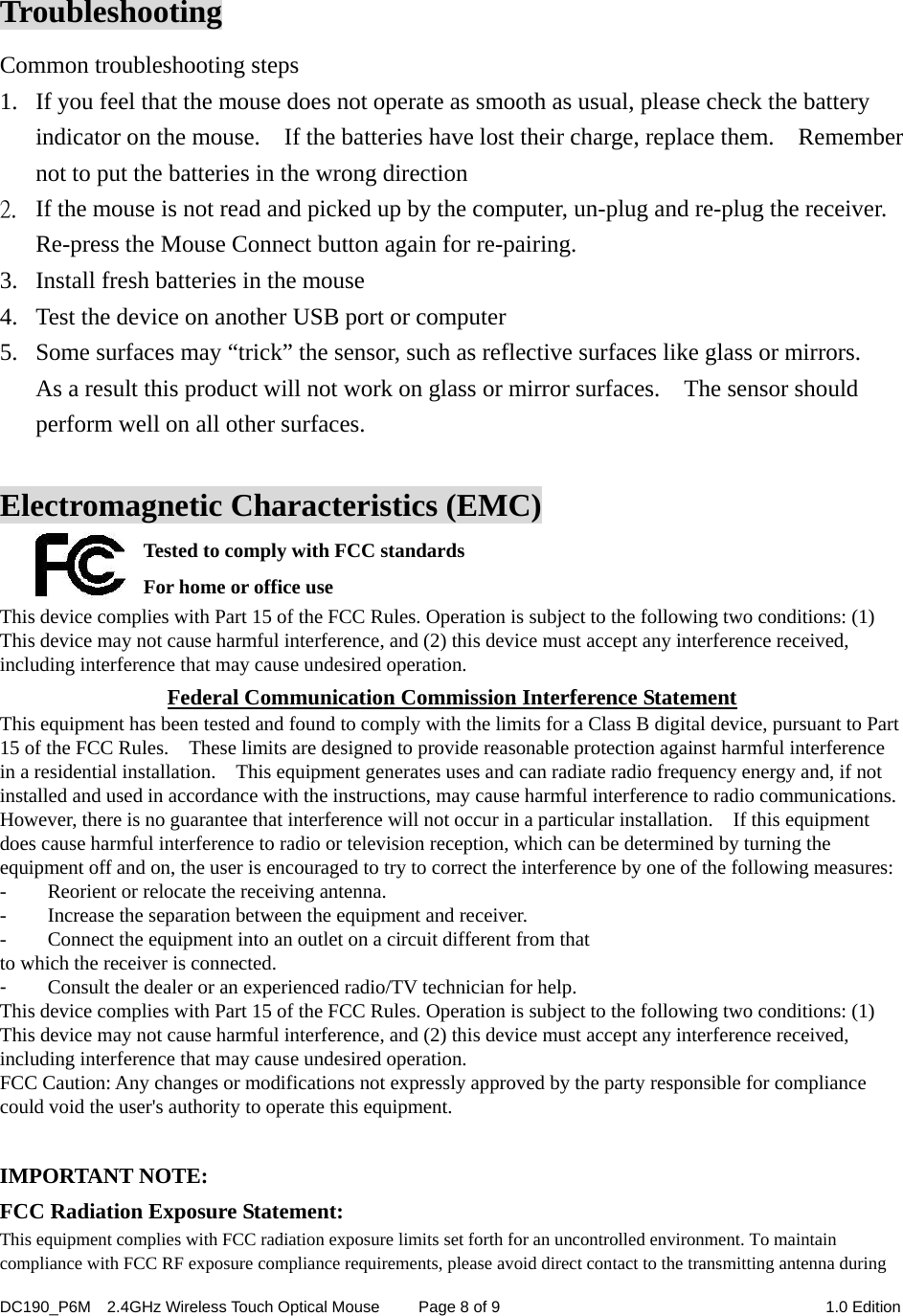 DC190_P6M    2.4GHz Wireless Touch Optical Mouse  Page 8 of 9  1.0 Edition   Troubleshooting Common troubleshooting steps 1. If you feel that the mouse does not operate as smooth as usual, please check the battery indicator on the mouse.    If the batteries have lost their charge, replace them.    Remember not to put the batteries in the wrong direction 2. If the mouse is not read and picked up by the computer, un-plug and re-plug the receiver. Re-press the Mouse Connect button again for re-pairing.                      3. Install fresh batteries in the mouse 4. Test the device on another USB port or computer 5. Some surfaces may “trick” the sensor, such as reflective surfaces like glass or mirrors.   As a result this product will not work on glass or mirror surfaces.    The sensor should perform well on all other surfaces.  Electromagnetic Characteristics (EMC) Tested to comply with FCC standards For home or office use This device complies with Part 15 of the FCC Rules. Operation is subject to the following two conditions: (1) This device may not cause harmful interference, and (2) this device must accept any interference received, including interference that may cause undesired operation. Federal Communication Commission Interference Statement This equipment has been tested and found to comply with the limits for a Class B digital device, pursuant to Part 15 of the FCC Rules.    These limits are designed to provide reasonable protection against harmful interference in a residential installation.    This equipment generates uses and can radiate radio frequency energy and, if not installed and used in accordance with the instructions, may cause harmful interference to radio communications.   However, there is no guarantee that interference will not occur in a particular installation.    If this equipment does cause harmful interference to radio or television reception, which can be determined by turning the equipment off and on, the user is encouraged to try to correct the interference by one of the following measures: -  Reorient or relocate the receiving antenna. -  Increase the separation between the equipment and receiver. -  Connect the equipment into an outlet on a circuit different from that to which the receiver is connected. -  Consult the dealer or an experienced radio/TV technician for help. This device complies with Part 15 of the FCC Rules. Operation is subject to the following two conditions: (1) This device may not cause harmful interference, and (2) this device must accept any interference received, including interference that may cause undesired operation. FCC Caution: Any changes or modifications not expressly approved by the party responsible for compliance could void the user&apos;s authority to operate this equipment.  IMPORTANT NOTE: FCC Radiation Exposure Statement: This equipment complies with FCC radiation exposure limits set forth for an uncontrolled environment. To maintain compliance with FCC RF exposure compliance requirements, please avoid direct contact to the transmitting antenna during 