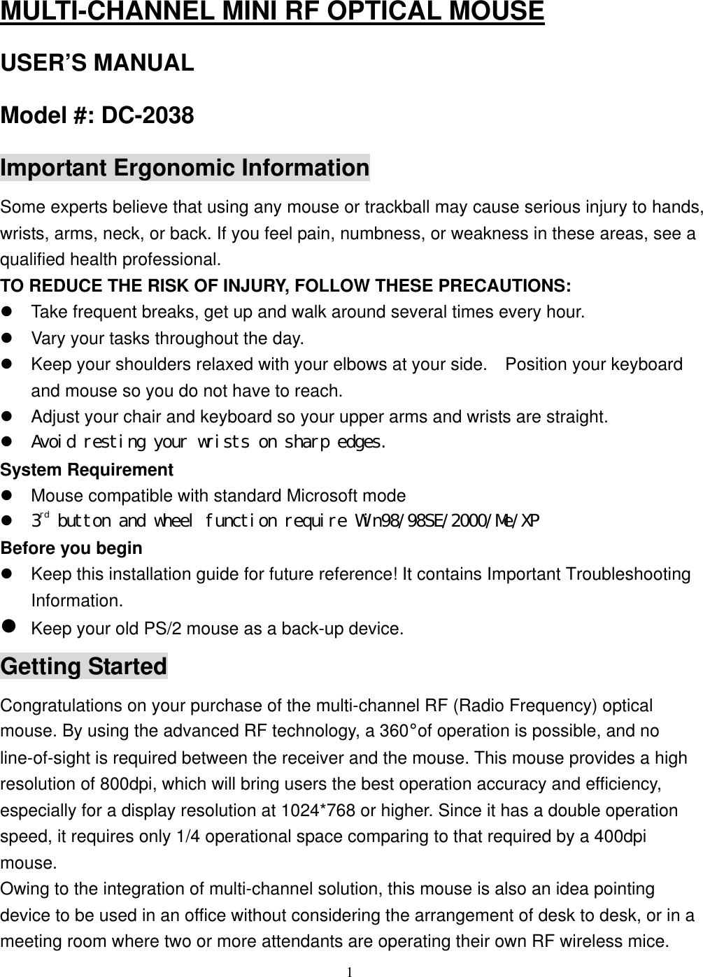  MULTI-CHANNEL MINI RF OPTICAL MOUSE USER’S MANUAL Model #: DC-2038 Important Ergonomic Information Some experts believe that using any mouse or trackball may cause serious injury to hands, wrists, arms, neck, or back. If you feel pain, numbness, or weakness in these areas, see a qualified health professional. TO REDUCE THE RISK OF INJURY, FOLLOW THESE PRECAUTIONS:  Take frequent breaks, get up and walk around several times every hour.  Vary your tasks throughout the day.  Keep your shoulders relaxed with your elbows at your side.    Position your keyboard and mouse so you do not have to reach.  Adjust your chair and keyboard so your upper arms and wrists are straight.  Avoid resting your wrists on sharp edges. System Requirement  Mouse compatible with standard Microsoft mode  3rd button and wheel function require Win98/98SE/2000/Me/XP Before you begin  Keep this installation guide for future reference! It contains Important Troubleshooting Information.  Keep your old PS/2 mouse as a back-up device. Getting Started Congratulations on your purchase of the multi-channel RF (Radio Frequency) optical mouse. By using the advanced RF technology, a 360°of operation is possible, and no line-of-sight is required between the receiver and the mouse. This mouse provides a high resolution of 800dpi, which will bring users the best operation accuracy and efficiency, especially for a display resolution at 1024*768 or higher. Since it has a double operation speed, it requires only 1/4 operational space comparing to that required by a 400dpi mouse. Owing to the integration of multi-channel solution, this mouse is also an idea pointing device to be used in an office without considering the arrangement of desk to desk, or in a meeting room where two or more attendants are operating their own RF wireless mice.  1