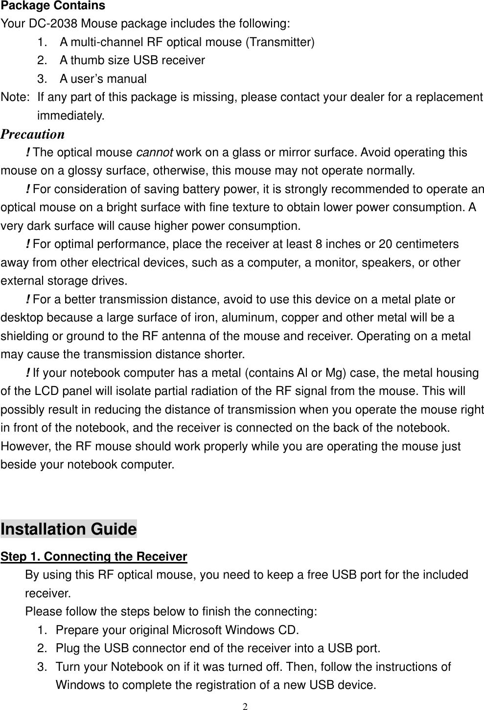  Package Contains Your DC-2038 Mouse package includes the following:       1.  A multi-channel RF optical mouse (Transmitter)       2.  A thumb size USB receiver       3.  A user’s manual Note:  If any part of this package is missing, please contact your dealer for a replacement immediately. Precaution ! The optical mouse cannot work on a glass or mirror surface. Avoid operating this mouse on a glossy surface, otherwise, this mouse may not operate normally.   ! For consideration of saving battery power, it is strongly recommended to operate an optical mouse on a bright surface with fine texture to obtain lower power consumption. A very dark surface will cause higher power consumption. ! For optimal performance, place the receiver at least 8 inches or 20 centimeters away from other electrical devices, such as a computer, a monitor, speakers, or other external storage drives. ! For a better transmission distance, avoid to use this device on a metal plate or desktop because a large surface of iron, aluminum, copper and other metal will be a shielding or ground to the RF antenna of the mouse and receiver. Operating on a metal may cause the transmission distance shorter. ! If your notebook computer has a metal (contains Al or Mg) case, the metal housing of the LCD panel will isolate partial radiation of the RF signal from the mouse. This will possibly result in reducing the distance of transmission when you operate the mouse right in front of the notebook, and the receiver is connected on the back of the notebook. However, the RF mouse should work properly while you are operating the mouse just beside your notebook computer.  Installation Guide Step 1. Connecting the Receiver By using this RF optical mouse, you need to keep a free USB port for the included receiver. Please follow the steps below to finish the connecting: 1.  Prepare your original Microsoft Windows CD. 2.  Plug the USB connector end of the receiver into a USB port. 3.  Turn your Notebook on if it was turned off. Then, follow the instructions of Windows to complete the registration of a new USB device.  2