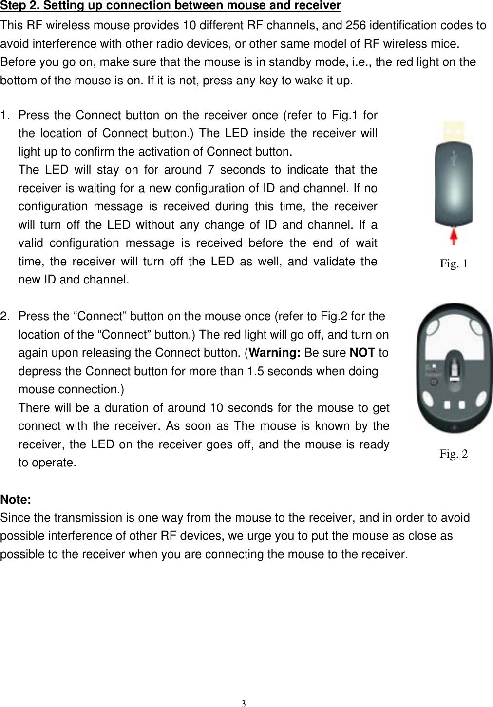                                                         Step 2. Setting up connection between mouse and receiver This RF wireless mouse provides 10 different RF channels, and 256 identification codes to avoid interference with other radio devices, or other same model of RF wireless mice. Before you go on, make sure that the mouse is in standby mode, i.e., the red light on the bottom of the mouse is on. If it is not, press any key to wake it up.  1.  Press the Connect button on the receiver once (refer to Fig.1 for the location of Connect button.) The LED inside the receiver will light up to confirm the activation of Connect button. Fig. 1The LED will stay on for around 7 seconds to indicate that the receiver is waiting for a new configuration of ID and channel. If no configuration message is received during this time, the receiver will turn off the LED without any change of ID and channel. If a valid configuration message is received before the end of wait time, the receiver will turn off the LED as well, and validate the new ID and channel.  2.  Press the “Connect” button on the mouse once (refer to Fig.2 for the location of the “Connect” button.) The red light will go off, and turn on again upon releasing the Connect button. (Warning: Be sure NOT to depress the Connect button for more than 1.5 seconds when doing mouse connection.) There will be a duration of around 10 seconds for the mouse to get connect with the receiver. As soon as The mouse is known by the receiver, the LED on the receiver goes off, and the mouse is ready to operate. Fig. 2 Note: Since the transmission is one way from the mouse to the receiver, and in order to avoid possible interference of other RF devices, we urge you to put the mouse as close as possible to the receiver when you are connecting the mouse to the receiver.  3