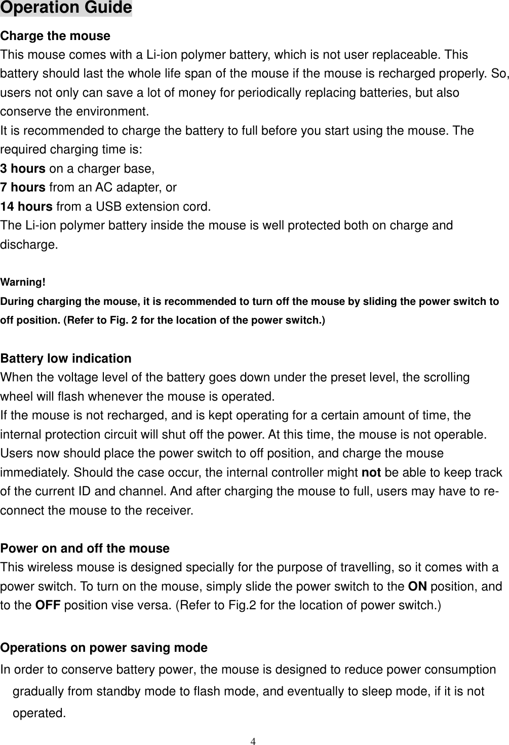 Operation Guide Charge the mouse This mouse comes with a Li-ion polymer battery, which is not user replaceable. This battery should last the whole life span of the mouse if the mouse is recharged properly. So, users not only can save a lot of money for periodically replacing batteries, but also conserve the environment. It is recommended to charge the battery to full before you start using the mouse. The required charging time is: 3 hours on a charger base, 7 hours from an AC adapter, or 14 hours from a USB extension cord. The Li-ion polymer battery inside the mouse is well protected both on charge and discharge.  Warning! During charging the mouse, it is recommended to turn off the mouse by sliding the power switch to off position. (Refer to Fig. 2 for the location of the power switch.)  Battery low indication When the voltage level of the battery goes down under the preset level, the scrolling wheel will flash whenever the mouse is operated. If the mouse is not recharged, and is kept operating for a certain amount of time, the internal protection circuit will shut off the power. At this time, the mouse is not operable. Users now should place the power switch to off position, and charge the mouse immediately. Should the case occur, the internal controller might not be able to keep track of the current ID and channel. And after charging the mouse to full, users may have to re- connect the mouse to the receiver.  Power on and off the mouse This wireless mouse is designed specially for the purpose of travelling, so it comes with a power switch. To turn on the mouse, simply slide the power switch to the ON position, and to the OFF position vise versa. (Refer to Fig.2 for the location of power switch.)  Operations on power saving mode In order to conserve battery power, the mouse is designed to reduce power consumption gradually from standby mode to flash mode, and eventually to sleep mode, if it is not operated.  4