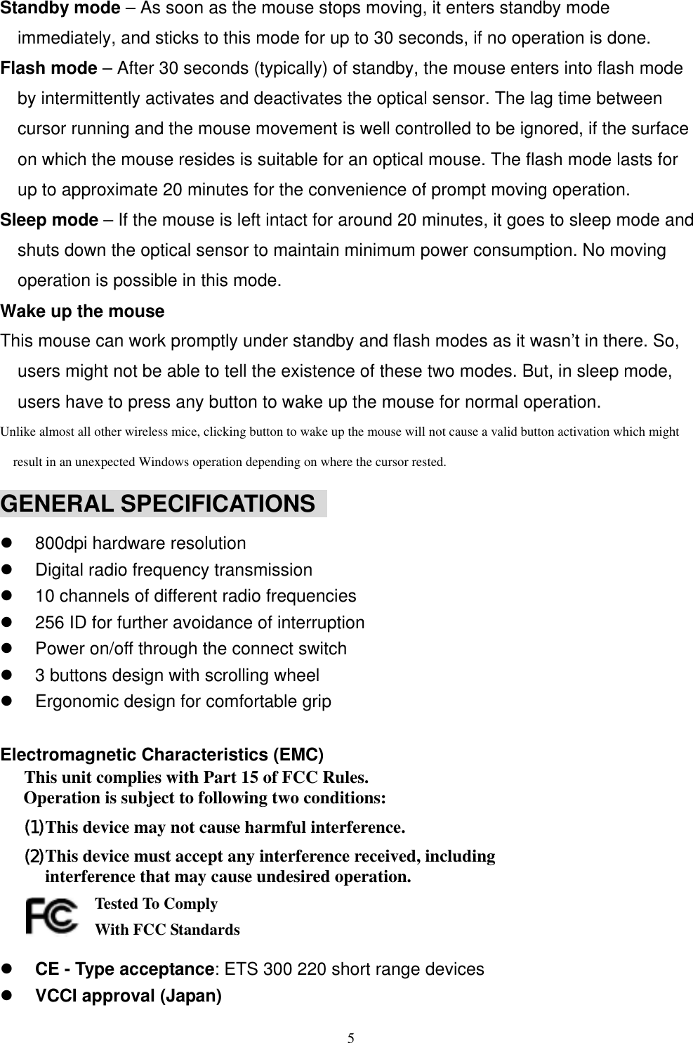 Standby mode – As soon as the mouse stops moving, it enters standby mode immediately, and sticks to this mode for up to 30 seconds, if no operation is done. Flash mode – After 30 seconds (typically) of standby, the mouse enters into flash mode by intermittently activates and deactivates the optical sensor. The lag time between cursor running and the mouse movement is well controlled to be ignored, if the surface on which the mouse resides is suitable for an optical mouse. The flash mode lasts for up to approximate 20 minutes for the convenience of prompt moving operation. Sleep mode – If the mouse is left intact for around 20 minutes, it goes to sleep mode and shuts down the optical sensor to maintain minimum power consumption. No moving operation is possible in this mode. Wake up the mouse This mouse can work promptly under standby and flash modes as it wasn’t in there. So, users might not be able to tell the existence of these two modes. But, in sleep mode, users have to press any button to wake up the mouse for normal operation. Unlike almost all other wireless mice, clicking button to wake up the mouse will not cause a valid button activation which might result in an unexpected Windows operation depending on where the cursor rested. GENERAL SPECIFICATIONS      800dpi hardware resolution   Digital radio frequency transmission   10 channels of different radio frequencies   256 ID for further avoidance of interruption   Power on/off through the connect switch   3 buttons design with scrolling wheel   Ergonomic design for comfortable grip  Electromagnetic Characteristics (EMC) This unit complies with Part 15 of FCC Rules. Operation is subject to following two conditions: (1) This device may not cause harmful interference. (2) This device must accept any interference received, including interference that may cause undesired operation.       Tested To Comply   With FCC Standards   CE - Type acceptance: ETS 300 220 short range devices   VCCI approval (Japan)  5