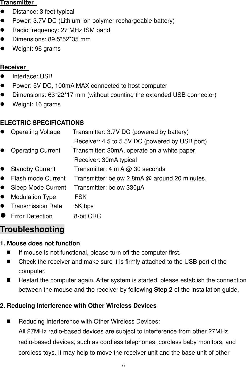 Transmitter     Distance: 3 feet typical   Power: 3.7V DC (Lithium-ion polymer rechargeable battery)   Radio frequency: 27 MHz ISM band   Dimensions: 89.5*52*35 mm   Weight: 96 grams  Receiver     Interface: USB   Power: 5V DC, 100mA MAX connected to host computer   Dimensions: 63*22*17 mm (without counting the extended USB connector)   Weight: 16 grams  ELECTRIC SPECIFICATIONS  Operating Voltage        Transmitter: 3.7V DC (powered by battery)                         Receiver: 4.5 to 5.5V DC (powered by USB port)  Operating Current    Transmitter: 30mA, operate on a white paper                         Receiver: 30mA typical  Standby Current          Transmitter: 4 m A @ 30 seconds  Flash mode Current    Transmitter: below 2.8mA @ around 20 minutes.  Sleep Mode Current  Transmitter: below 330µA  Modulation Type      FSK   Transmission Rate    5K bps  Error Detection       8-bit CRC Troubleshooting 1. Mouse does not function   If mouse is not functional, please turn off the computer first.     Check the receiver and make sure it is firmly attached to the USB port of the       computer.    Restart the computer again. After system is started, please establish the connection between the mouse and the receiver by following Step 2 of the installation guide. 2. Reducing Interference with Other Wireless Devices   Reducing Interference with Other Wireless Devices: All 27MHz radio-based devices are subject to interference from other 27MHz radio-based devices, such as cordless telephones, cordless baby monitors, and cordless toys. It may help to move the receiver unit and the base unit of other  6