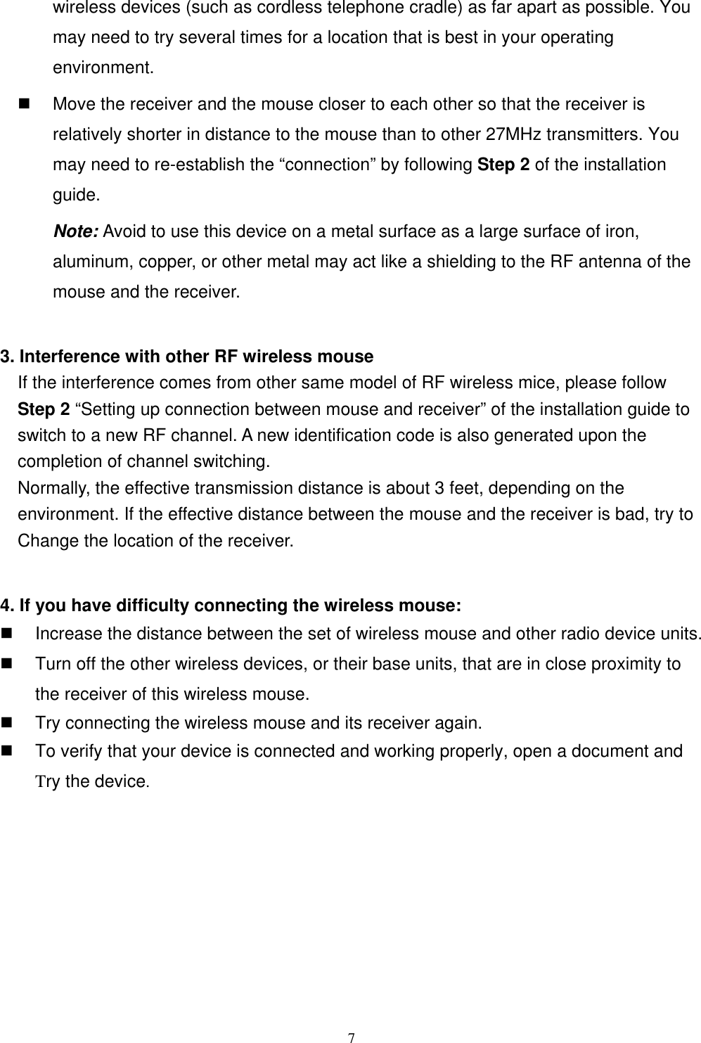 wireless devices (such as cordless telephone cradle) as far apart as possible. You may need to try several times for a location that is best in your operating environment.   Move the receiver and the mouse closer to each other so that the receiver is relatively shorter in distance to the mouse than to other 27MHz transmitters. You may need to re-establish the “connection” by following Step 2 of the installation guide.  Note: Avoid to use this device on a metal surface as a large surface of iron, aluminum, copper, or other metal may act like a shielding to the RF antenna of the mouse and the receiver.  3. Interference with other RF wireless mouse     If the interference comes from other same model of RF wireless mice, please follow Step 2 “Setting up connection between mouse and receiver” of the installation guide to switch to a new RF channel. A new identification code is also generated upon the completion of channel switching.     Normally, the effective transmission distance is about 3 feet, depending on the environment. If the effective distance between the mouse and the receiver is bad, try to       Change the location of the receiver.    4. If you have difficulty connecting the wireless mouse:   Increase the distance between the set of wireless mouse and other radio device units.   Turn off the other wireless devices, or their base units, that are in close proximity to the receiver of this wireless mouse.   Try connecting the wireless mouse and its receiver again.   To verify that your device is connected and working properly, open a document and       Try the device.         7