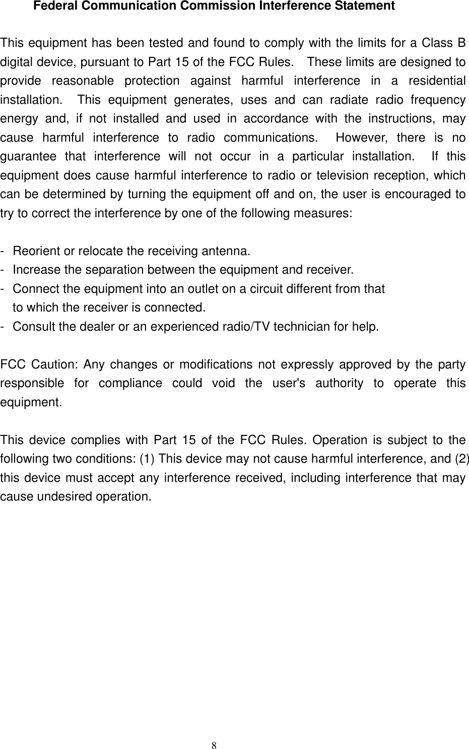 Federal Communication Commission Interference Statement  This equipment has been tested and found to comply with the limits for a Class B digital device, pursuant to Part 15 of the FCC Rules.    These limits are designed to provide reasonable protection against harmful interference in a residential installation.  This equipment generates, uses and can radiate radio frequency energy and, if not installed and used in accordance with the instructions, may cause harmful interference to radio communications.  However, there is no guarantee that interference will not occur in a particular installation.  If this equipment does cause harmful interference to radio or television reception, which can be determined by turning the equipment off and on, the user is encouraged to try to correct the interference by one of the following measures:  -  Reorient or relocate the receiving antenna. -  Increase the separation between the equipment and receiver. -  Connect the equipment into an outlet on a circuit different from that to which the receiver is connected. -  Consult the dealer or an experienced radio/TV technician for help.  FCC Caution: Any changes or modifications not expressly approved by the party responsible for compliance could void the user&apos;s authority to operate this equipment.  This device complies with Part 15 of the FCC Rules. Operation is subject to the following two conditions: (1) This device may not cause harmful interference, and (2) this device must accept any interference received, including interference that may cause undesired operation.     8