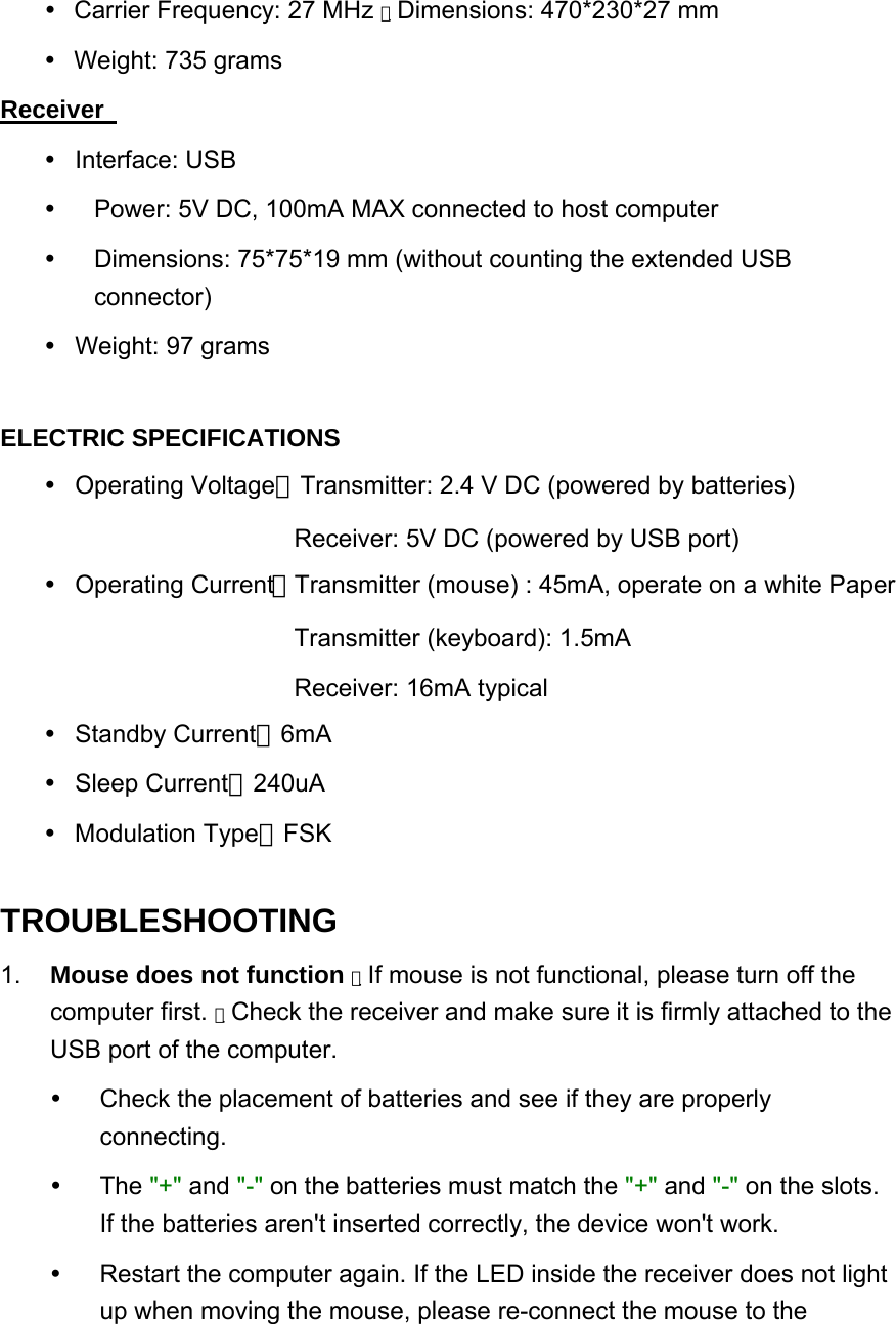   Carrier Frequency: 27 MHz  　Dimensions: 470*230*27 mm    Weight: 735 grams  Receiver    Interface: USB    Power: 5V DC, 100mA MAX connected to host computer    Dimensions: 75*75*19 mm (without counting the extended USB connector)    Weight: 97 grams    ELECTRIC SPECIFICATIONS    Operating Voltage：Transmitter: 2.4 V DC (powered by batteries) Receiver: 5V DC (powered by USB port)  Operating Current：Transmitter (mouse) : 45mA, operate on a white Paper   Transmitter (keyboard): 1.5mA Receiver: 16mA typical  Standby Current：6mA  Sleep Current：240uA  Modulation Type：FSK TROUBLESHOOTING   1.   Mouse does not function  　If mouse is not functional, please turn off the computer first.  　Check the receiver and make sure it is firmly attached to the USB port of the computer.  Check the placement of batteries and see if they are properly connecting.   The &quot;+&quot; and &quot;-&quot; on the batteries must match the &quot;+&quot; and &quot;-&quot; on the slots. If the batteries aren&apos;t inserted correctly, the device won&apos;t work.    Restart the computer again. If the LED inside the receiver does not light up when moving the mouse, please re-connect the mouse to the 