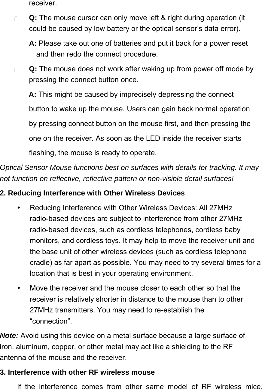 receiver.  　 Q: The mouse cursor can only move left &amp; right during operation (it could be caused by low battery or the optical sensor’s data error).   A: Please take out one of batteries and put it back for a power reset and then redo the connect procedure.   　 Q: The mouse does not work after waking up from power off mode by pressing the connect button once.   A: This might be caused by imprecisely depressing the connect   button to wake up the mouse. Users can gain back normal operation   by pressing connect button on the mouse first, and then pressing the   one on the receiver. As soon as the LED inside the receiver starts   flashing, the mouse is ready to operate.   Optical Sensor Mouse functions best on surfaces with details for tracking. It may not function on reflective, reflective pattern or non-visible detail surfaces!   2. Reducing Interference with Other Wireless Devices     Reducing Interference with Other Wireless Devices: All 27MHz radio-based devices are subject to interference from other 27MHz radio-based devices, such as cordless telephones, cordless baby monitors, and cordless toys. It may help to move the receiver unit and the base unit of other wireless devices (such as cordless telephone cradle) as far apart as possible. You may need to try several times for a location that is best in your operating environment.     Move the receiver and the mouse closer to each other so that the receiver is relatively shorter in distance to the mouse than to other 27MHz transmitters. You may need to re-establish the “connection”.  Note: Avoid using this device on a metal surface because a large surface of iron, aluminum, copper, or other metal may act like a shielding to the RF antenna of the mouse and the receiver.   3. Interference with other RF wireless mouse   If the interference comes from other same model of RF wireless mice, 