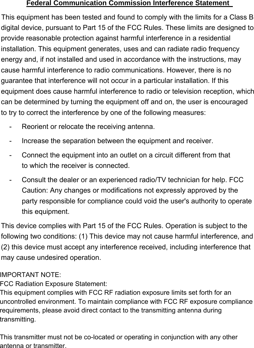 Federal Communication Commission Interference Statement   This equipment has been tested and found to comply with the limits for a Class B digital device, pursuant to Part 15 of the FCC Rules. These limits are designed to provide reasonable protection against harmful interference in a residential installation. This equipment generates, uses and can radiate radio frequency energy and, if not installed and used in accordance with the instructions, may cause harmful interference to radio communications. However, there is no guarantee that interference will not occur in a particular installation. If this equipment does cause harmful interference to radio or television reception, which can be determined by turning the equipment off and on, the user is encouraged to try to correct the interference by one of the following measures:   -  Reorient or relocate the receiving antenna.   -  Increase the separation between the equipment and receiver.   -  Connect the equipment into an outlet on a circuit different from that to which the receiver is connected.   -  Consult the dealer or an experienced radio/TV technician for help. FCC Caution: Any changes or modifications not expressly approved by the party responsible for compliance could void the user&apos;s authority to operate this equipment. This device complies with Part 15 of the FCC Rules. Operation is subject to the following two conditions: (1) This device may not cause harmful interference, and (2) this device must accept any interference received, including interference that may cause undesired operation.   IMPORTANT NOTE:FCC Radiation Exposure Statement:This equipment complies with FCC RF radiation exposure limits set forth for an uncontrolled environment. To maintain compliance with FCC RF exposure compliance requirements, please avoid direct contact to the transmitting antenna during transmitting.This transmitter must not be co-located or operating in conjunction with any other antenna or transmitter.
