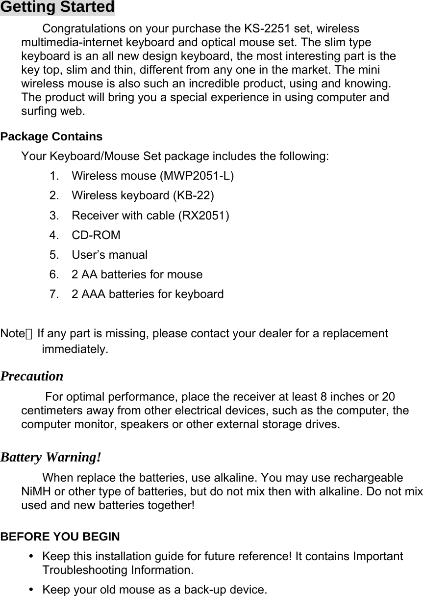 Getting Started Congratulations on your purchase the KS-2251 set, wireless multimedia-internet keyboard and optical mouse set. The slim type keyboard is an all new design keyboard, the most interesting part is the key top, slim and thin, different from any one in the market. The mini wireless mouse is also such an incredible product, using and knowing. The product will bring you a special experience in using computer and surfing web. Package Contains   Your Keyboard/Mouse Set package includes the following:   1. Wireless mouse (MWP2051-L) 2. Wireless keyboard (KB-22) 3. Receiver with cable (RX2051) 4. CD-ROM 5. User’s manual 6.  2 AA batteries for mouse 7.  2 AAA batteries for keyboard  Note：If any part is missing, please contact your dealer for a replacement immediately. Precaution For optimal performance, place the receiver at least 8 inches or 20 centimeters away from other electrical devices, such as the computer, the computer monitor, speakers or other external storage drives.   Battery Warning! When replace the batteries, use alkaline. You may use rechargeable NiMH or other type of batteries, but do not mix then with alkaline. Do not mix used and new batteries together!   BEFORE YOU BEGIN   Keep this installation guide for future reference! It contains Important Troubleshooting Information.   Keep your old mouse as a back-up device.   
