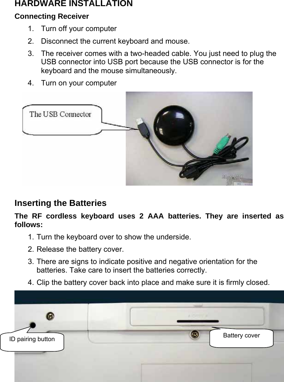 HARDWARE INSTALLATION   Connecting Receiver   1.  Turn off your computer   2.  Disconnect the current keyboard and mouse.   3.  The receiver comes with a two-headed cable. You just need to plug the USB connector into USB port because the USB connector is for the keyboard and the mouse simultaneously.   4.  Turn on your computer  Inserting the Batteries   The RF cordless keyboard uses 2 AAA batteries. They are inserted as follows:   1. Turn the keyboard over to show the underside.   2. Release the battery cover.   3. There are signs to indicate positive and negative orientation for the batteries. Take care to insert the batteries correctly.   4. Clip the battery cover back into place and make sure it is firmly closed.     ID pairing button  Battery cover 