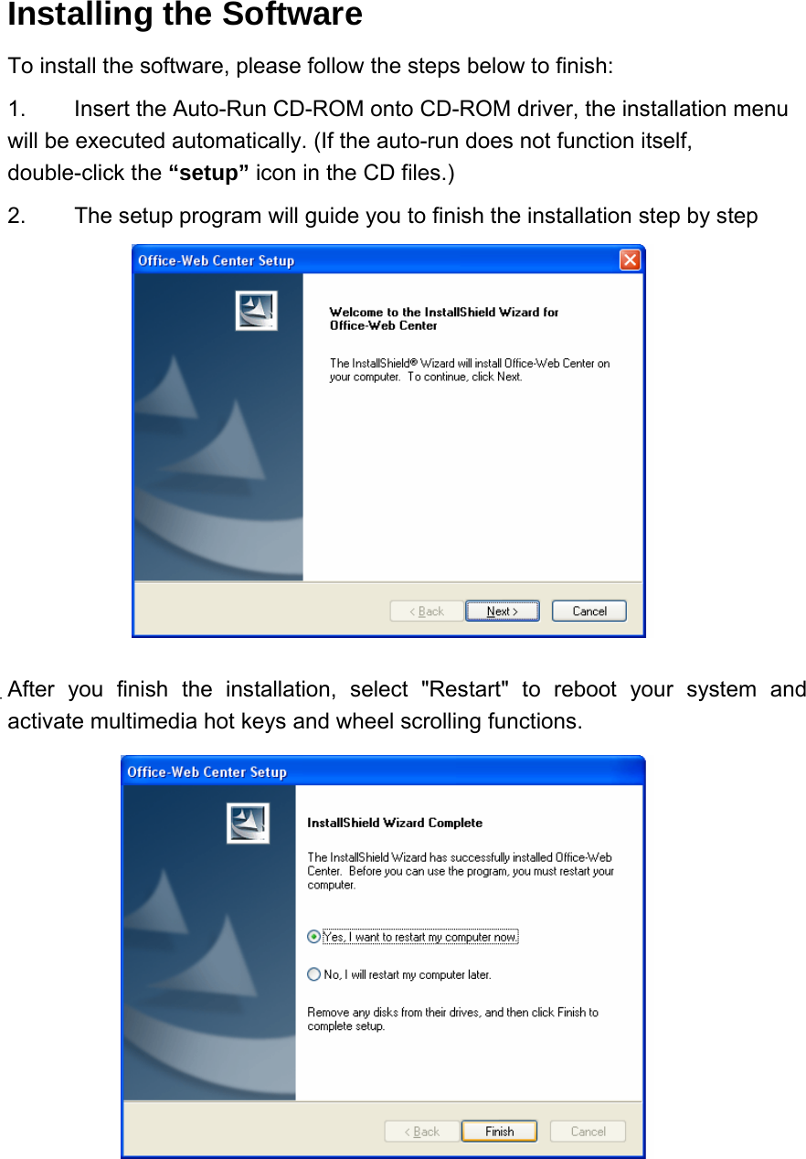 Installing the Software   To install the software, please follow the steps below to finish:   1.  Insert the Auto-Run CD-ROM onto CD-ROM driver, the installation menu will be executed automatically. (If the auto-run does not function itself, double-click the “setup” icon in the CD files.)   2.  The setup program will guide you to finish the installation step by step             After you finish the installation, select &quot;Restart&quot; to reboot your system and activate multimedia hot keys and wheel scrolling functions.             