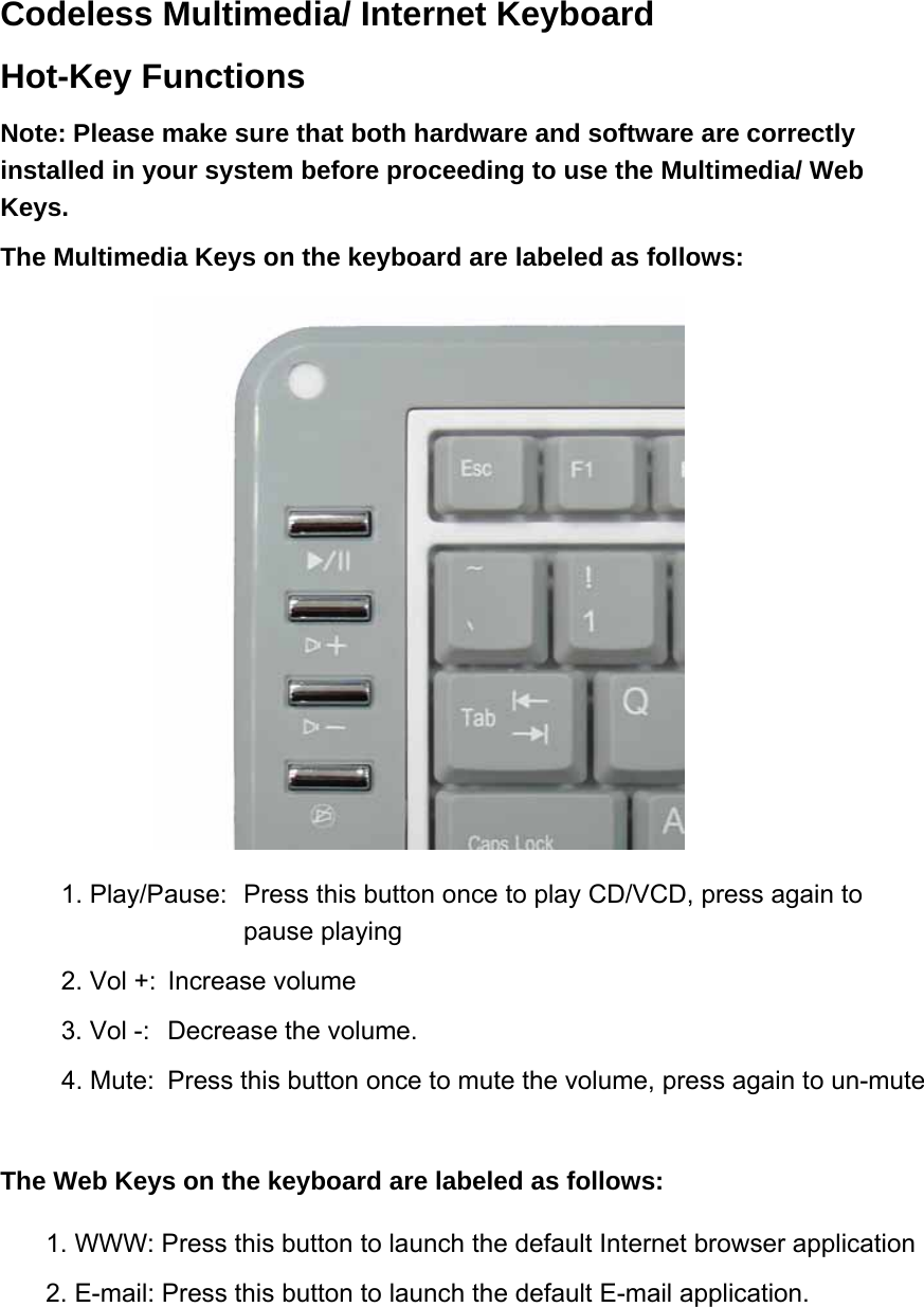 Codeless Multimedia/ Internet Keyboard Hot-Key Functions   Note: Please make sure that both hardware and software are correctly installed in your system before proceeding to use the Multimedia/ Web Keys.   The Multimedia Keys on the keyboard are labeled as follows:    1. Play/Pause:  Press this button once to play CD/VCD, press again to pause playing 2. Vol +:  Increase volume 3. Vol -:  Decrease the volume. 4. Mute:  Press this button once to mute the volume, press again to un-mute  The Web Keys on the keyboard are labeled as follows: 1. WWW: Press this button to launch the default Internet browser application 2. E-mail: Press this button to launch the default E-mail application.  