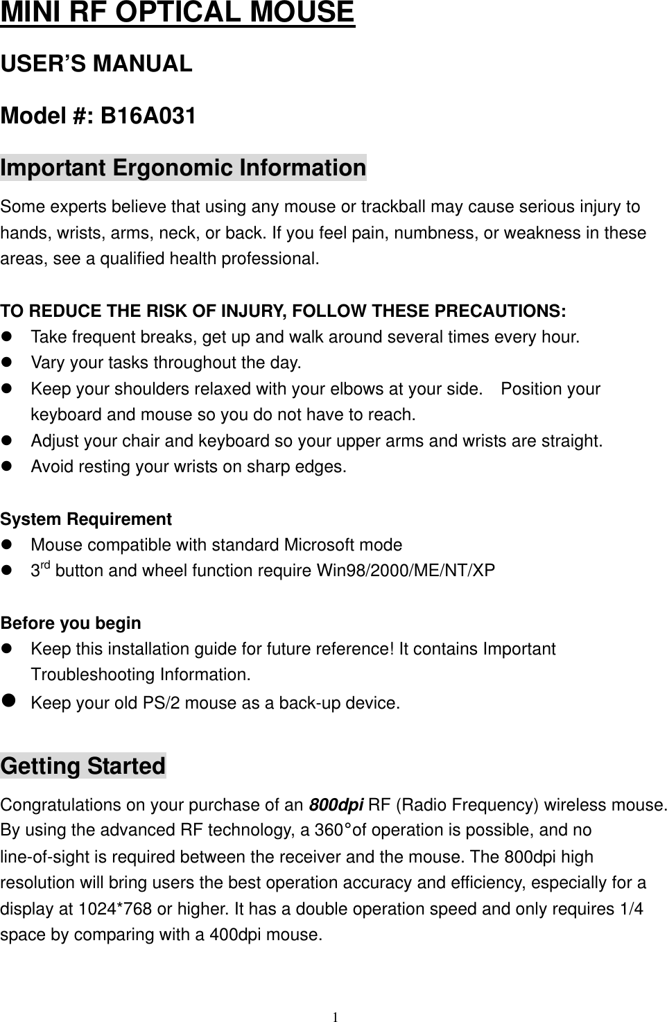 MINI RF OPTICAL MOUSE USER’S MANUAL Model #: B16A031 Important Ergonomic Information Some experts believe that using any mouse or trackball may cause serious injury to hands, wrists, arms, neck, or back. If you feel pain, numbness, or weakness in these areas, see a qualified health professional.  TO REDUCE THE RISK OF INJURY, FOLLOW THESE PRECAUTIONS:  Take frequent breaks, get up and walk around several times every hour.  Vary your tasks throughout the day.  Keep your shoulders relaxed with your elbows at your side.    Position your keyboard and mouse so you do not have to reach.  Adjust your chair and keyboard so your upper arms and wrists are straight.  Avoid resting your wrists on sharp edges.  System Requirement  Mouse compatible with standard Microsoft mode  3rd button and wheel function require Win98/2000/ME/NT/XP  Before you begin  Keep this installation guide for future reference! It contains Important Troubleshooting Information.  Keep your old PS/2 mouse as a back-up device.  Getting Started Congratulations on your purchase of an 800dpi RF (Radio Frequency) wireless mouse. By using the advanced RF technology, a 360°of operation is possible, and no line-of-sight is required between the receiver and the mouse. The 800dpi high resolution will bring users the best operation accuracy and efficiency, especially for a display at 1024*768 or higher. It has a double operation speed and only requires 1/4 space by comparing with a 400dpi mouse.    1