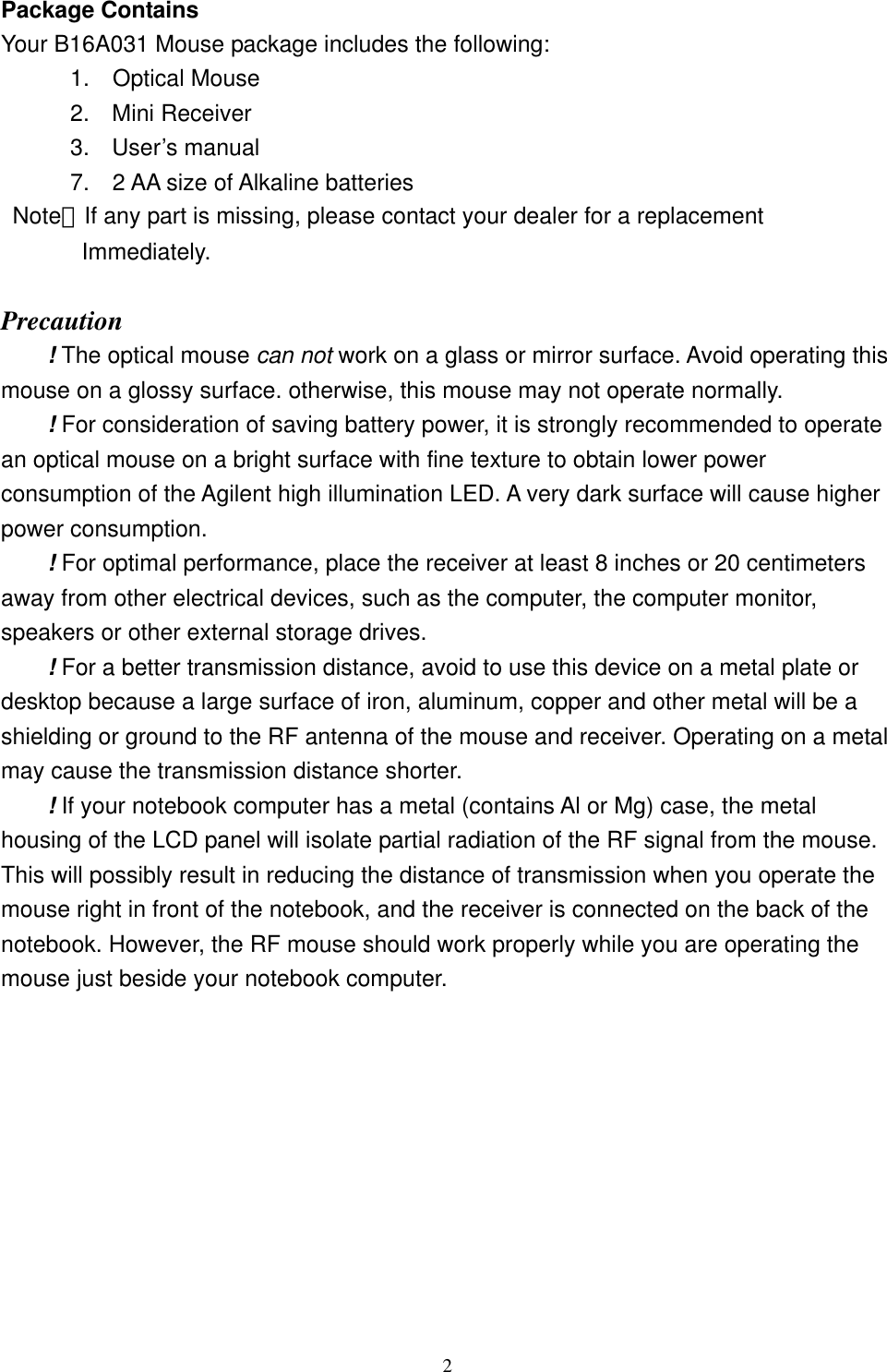 Package Contains Your B16A031 Mouse package includes the following:       1.  Optical Mouse 2. Mini Receiver 3. User’s manual       7.  2 AA size of Alkaline batteries  Note：If any part is missing, please contact your dealer for a replacement          Immediately.  Precaution ! The optical mouse can not work on a glass or mirror surface. Avoid operating this mouse on a glossy surface. otherwise, this mouse may not operate normally.   ! For consideration of saving battery power, it is strongly recommended to operate an optical mouse on a bright surface with fine texture to obtain lower power consumption of the Agilent high illumination LED. A very dark surface will cause higher power consumption. ! For optimal performance, place the receiver at least 8 inches or 20 centimeters away from other electrical devices, such as the computer, the computer monitor, speakers or other external storage drives. ! For a better transmission distance, avoid to use this device on a metal plate or desktop because a large surface of iron, aluminum, copper and other metal will be a shielding or ground to the RF antenna of the mouse and receiver. Operating on a metal may cause the transmission distance shorter. ! If your notebook computer has a metal (contains Al or Mg) case, the metal housing of the LCD panel will isolate partial radiation of the RF signal from the mouse. This will possibly result in reducing the distance of transmission when you operate the mouse right in front of the notebook, and the receiver is connected on the back of the notebook. However, the RF mouse should work properly while you are operating the mouse just beside your notebook computer.       2