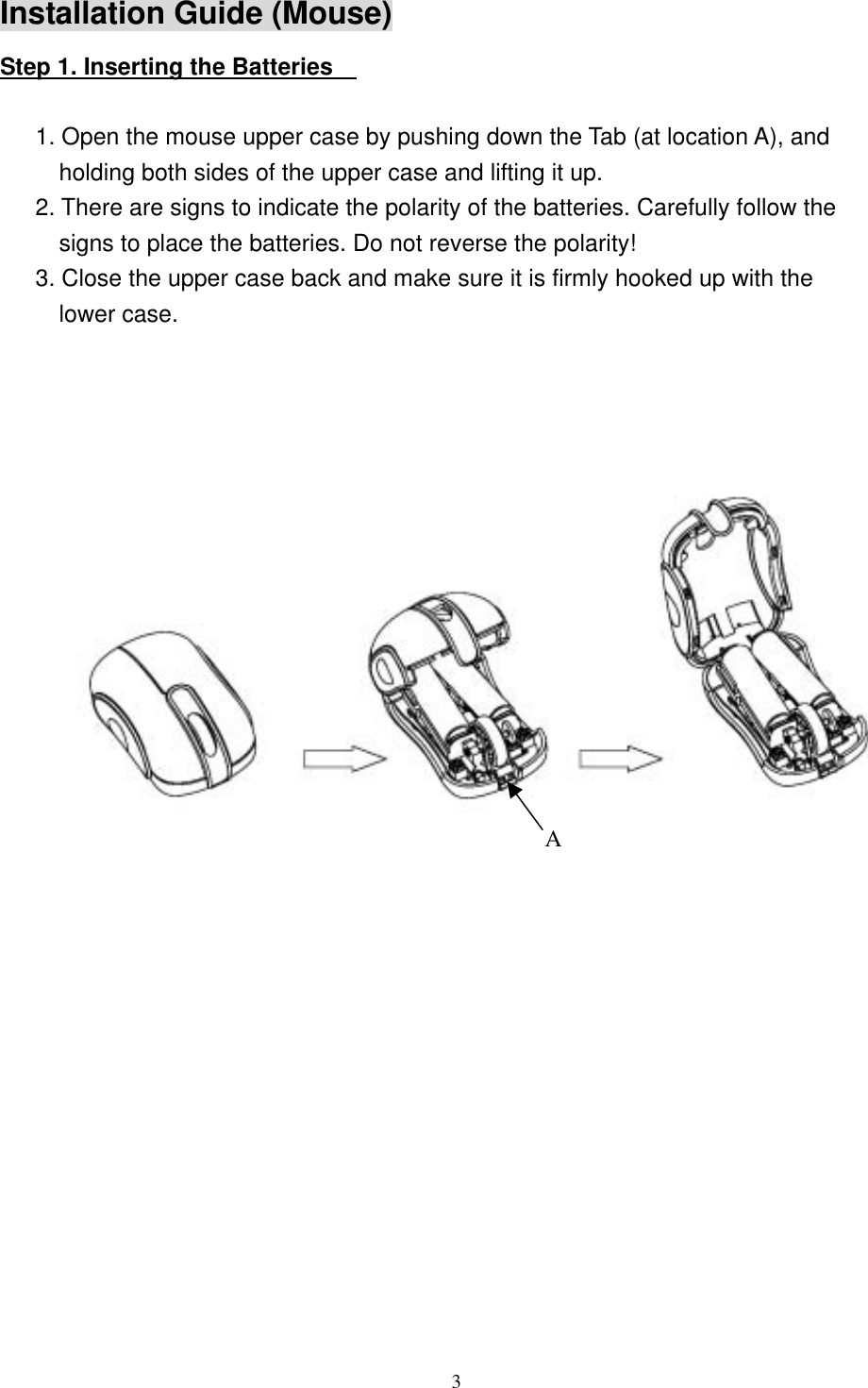 Installation Guide (Mouse) Step 1. Inserting the Batteries      1. Open the mouse upper case by pushing down the Tab (at location A), and holding both sides of the upper case and lifting it up. 2. There are signs to indicate the polarity of the batteries. Carefully follow the signs to place the batteries. Do not reverse the polarity! 3. Close the upper case back and make sure it is firmly hooked up with the lower case.       3                  A        