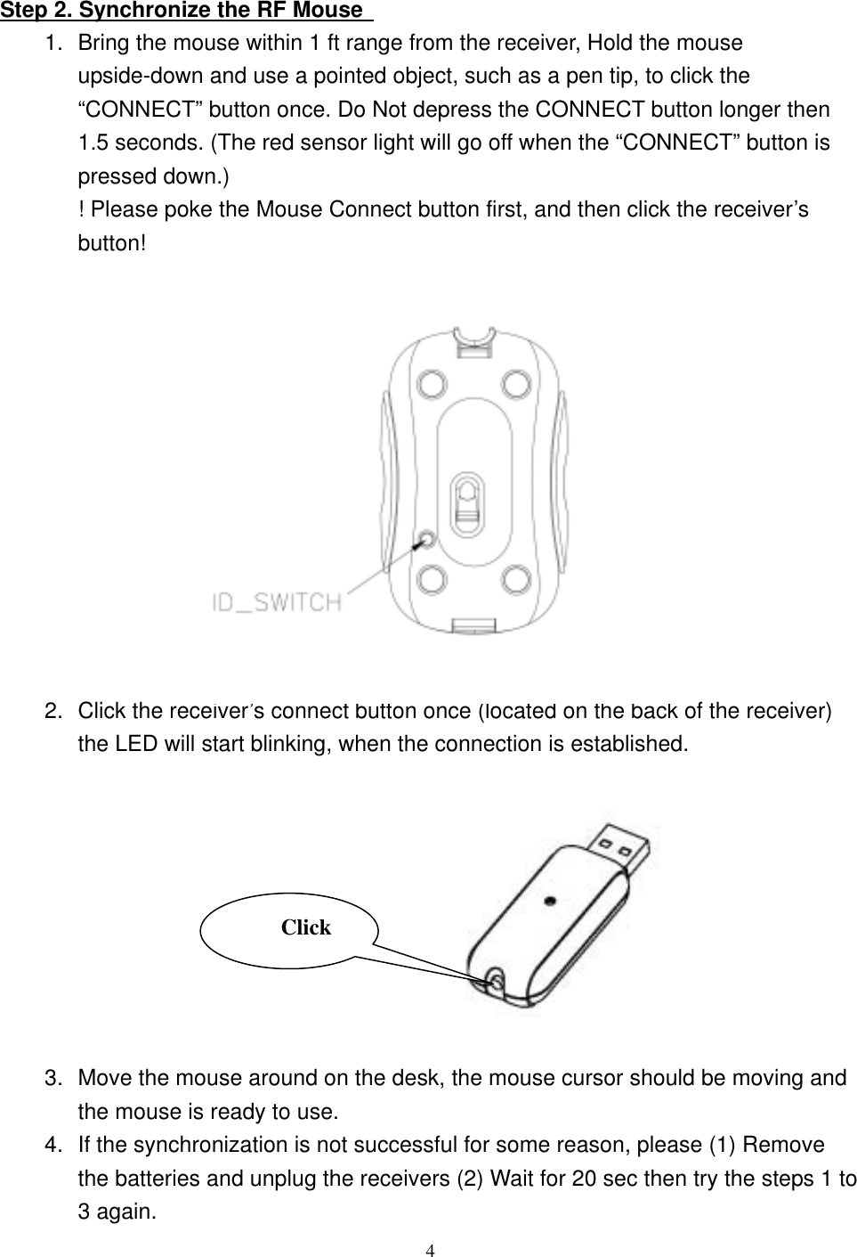   Step 2. Synchronize the RF Mouse   1.  Bring the mouse within 1 ft range from the receiver, Hold the mouse upside-down and use a pointed object, such as a pen tip, to click the “CONNECT” button once. Do Not depress the CONNECT button longer then 1.5 seconds. (The red sensor light will go off when the “CONNECT” button is pressed down.) ! Please poke the Mouse Connect button first, and then click the receiver’s button!              2.  Click the receiver’s connect button once (located on the back of the receiver) the LED will start blinking, when the connection is established.   Click              3.  Move the mouse around on the desk, the mouse cursor should be moving and the mouse is ready to use. 4.  If the synchronization is not successful for some reason, please (1) Remove the batteries and unplug the receivers (2) Wait for 20 sec then try the steps 1 to 3 again.  4