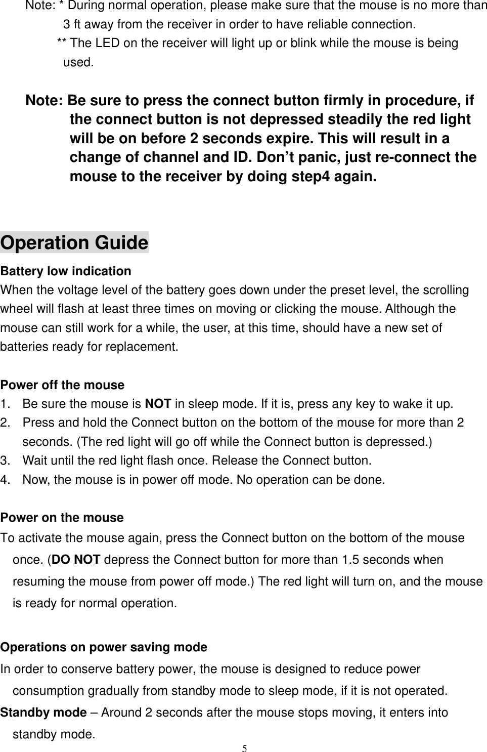 Note: * During normal operation, please make sure that the mouse is no more than 3 ft away from the receiver in order to have reliable connection.           ** The LED on the receiver will light up or blink while the mouse is being used.  Note: Be sure to press the connect button firmly in procedure, if the connect button is not depressed steadily the red light will be on before 2 seconds expire. This will result in a change of channel and ID. Don’t panic, just re-connect the mouse to the receiver by doing step4 again.   Operation Guide Battery low indication   When the voltage level of the battery goes down under the preset level, the scrolling wheel will flash at least three times on moving or clicking the mouse. Although the mouse can still work for a while, the user, at this time, should have a new set of batteries ready for replacement.  Power off the mouse 1.  Be sure the mouse is NOT in sleep mode. If it is, press any key to wake it up. 2.  Press and hold the Connect button on the bottom of the mouse for more than 2 seconds. (The red light will go off while the Connect button is depressed.) 3.  Wait until the red light flash once. Release the Connect button. 4.  Now, the mouse is in power off mode. No operation can be done.  Power on the mouse To activate the mouse again, press the Connect button on the bottom of the mouse once. (DO NOT depress the Connect button for more than 1.5 seconds when resuming the mouse from power off mode.) The red light will turn on, and the mouse is ready for normal operation.  Operations on power saving mode In order to conserve battery power, the mouse is designed to reduce power consumption gradually from standby mode to sleep mode, if it is not operated.  5Standby mode – Around 2 seconds after the mouse stops moving, it enters into standby mode. 