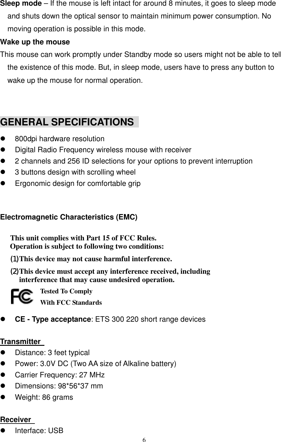 Sleep mode – If the mouse is left intact for around 8 minutes, it goes to sleep mode and shuts down the optical sensor to maintain minimum power consumption. No moving operation is possible in this mode. Wake up the mouse This mouse can work promptly under Standby mode so users might not be able to tell the existence of this mode. But, in sleep mode, users have to press any button to wake up the mouse for normal operation.   GENERAL SPECIFICATIONS     800dpi hardware resolution   Digital Radio Frequency wireless mouse with receiver   2 channels and 256 ID selections for your options to prevent interruption   3 buttons design with scrolling wheel   Ergonomic design for comfortable grip   Electromagnetic Characteristics (EMC)  This unit complies with Part 15 of FCC Rules. Operation is subject to following two conditions: (1) This device may not cause harmful interference. (2) This device must accept any interference received, including interference that may cause undesired operation.       Tested To Comply   With FCC Standards   CE - Type acceptance: ETS 300 220 short range devices  Transmitter     Distance: 3 feet typical   Power: 3.0V DC (Two AA size of Alkaline battery)   Carrier Frequency: 27 MHz     Dimensions: 98*56*37 mm   Weight: 86 grams  Receiver     Interface: USB  6