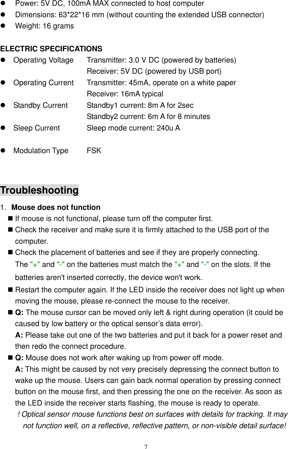   Power: 5V DC, 100mA MAX connected to host computer   Dimensions: 63*22*16 mm (without counting the extended USB connector)   Weight: 16 grams  ELECTRIC SPECIFICATIONS  Operating Voltage  Transmitter: 3.0 V DC (powered by batteries)   Receiver: 5V DC (powered by USB port)  Operating Current  Transmitter: 45mA, operate on a white paper   Receiver: 16mA typical  Standby Current  Standby1 current: 8m A for 2sec   Standby2 current: 6m A for 8 minutes  Sleep Current  Sleep mode current: 240u A    Modulation Type  FSK  Troubleshooting 1.  Mouse does not function  If mouse is not functional, please turn off the computer first.    Check the receiver and make sure it is firmly attached to the USB port of the       computer.   Check the placement of batteries and see if they are properly connecting.    The &quot;+&quot; and &quot;-&quot; on the batteries must match the &quot;+&quot; and &quot;-&quot; on the slots. If the batteries aren&apos;t inserted correctly, the device won&apos;t work.  Restart the computer again. If the LED inside the receiver does not light up when moving the mouse, please re-connect the mouse to the receiver.  Q: The mouse cursor can be moved only left &amp; right during operation (it could be caused by low battery or the optical sensor’s data error).    A: Please take out one of the two batteries and put it back for a power reset and then redo the connect procedure.  Q: Mouse does not work after waking up from power off mode.  A: This might be caused by not very precisely depressing the connect button to wake up the mouse. Users can gain back normal operation by pressing connect button on the mouse first, and then pressing the one on the receiver. As soon as the LED inside the receiver starts flashing, the mouse is ready to operate. ! Optical sensor mouse functions best on surfaces with details for tracking. It may not function well, on a reflective, reflective pattern, or non-visible detail surface!    7