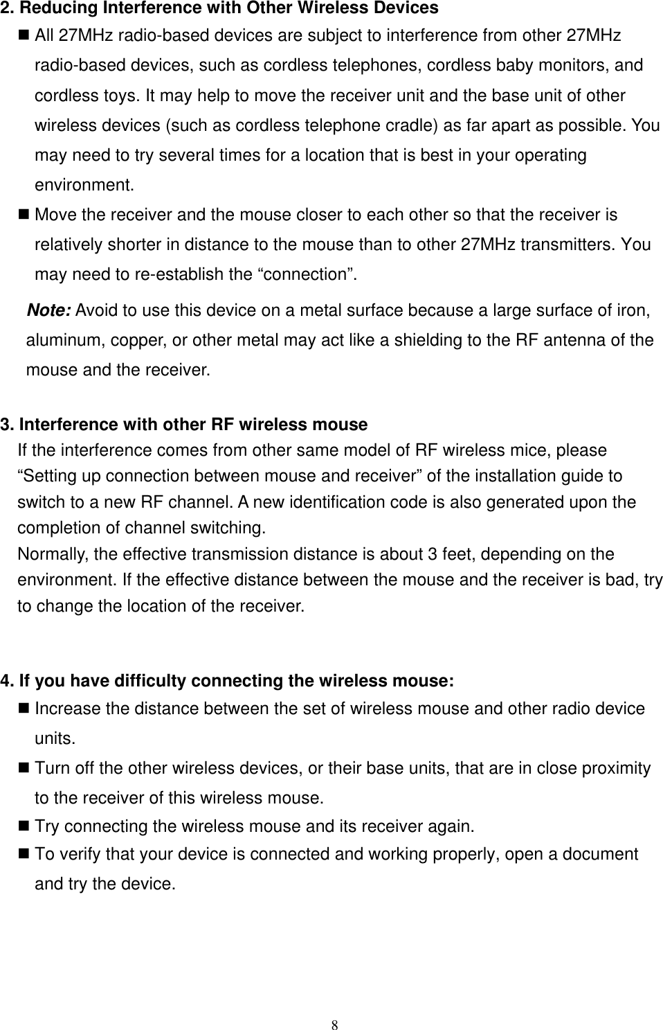 2. Reducing Interference with Other Wireless Devices  All 27MHz radio-based devices are subject to interference from other 27MHz radio-based devices, such as cordless telephones, cordless baby monitors, and cordless toys. It may help to move the receiver unit and the base unit of other wireless devices (such as cordless telephone cradle) as far apart as possible. You may need to try several times for a location that is best in your operating environment.  Move the receiver and the mouse closer to each other so that the receiver is relatively shorter in distance to the mouse than to other 27MHz transmitters. You may need to re-establish the “connection”.  Note: Avoid to use this device on a metal surface because a large surface of iron, aluminum, copper, or other metal may act like a shielding to the RF antenna of the mouse and the receiver.  3. Interference with other RF wireless mouse     If the interference comes from other same model of RF wireless mice, please “Setting up connection between mouse and receiver” of the installation guide to switch to a new RF channel. A new identification code is also generated upon the completion of channel switching.     Normally, the effective transmission distance is about 3 feet, depending on the environment. If the effective distance between the mouse and the receiver is bad, try to change the location of the receiver.    4. If you have difficulty connecting the wireless mouse:  Increase the distance between the set of wireless mouse and other radio device units.  Turn off the other wireless devices, or their base units, that are in close proximity to the receiver of this wireless mouse.  Try connecting the wireless mouse and its receiver again.  To verify that your device is connected and working properly, open a document and try the device.      8