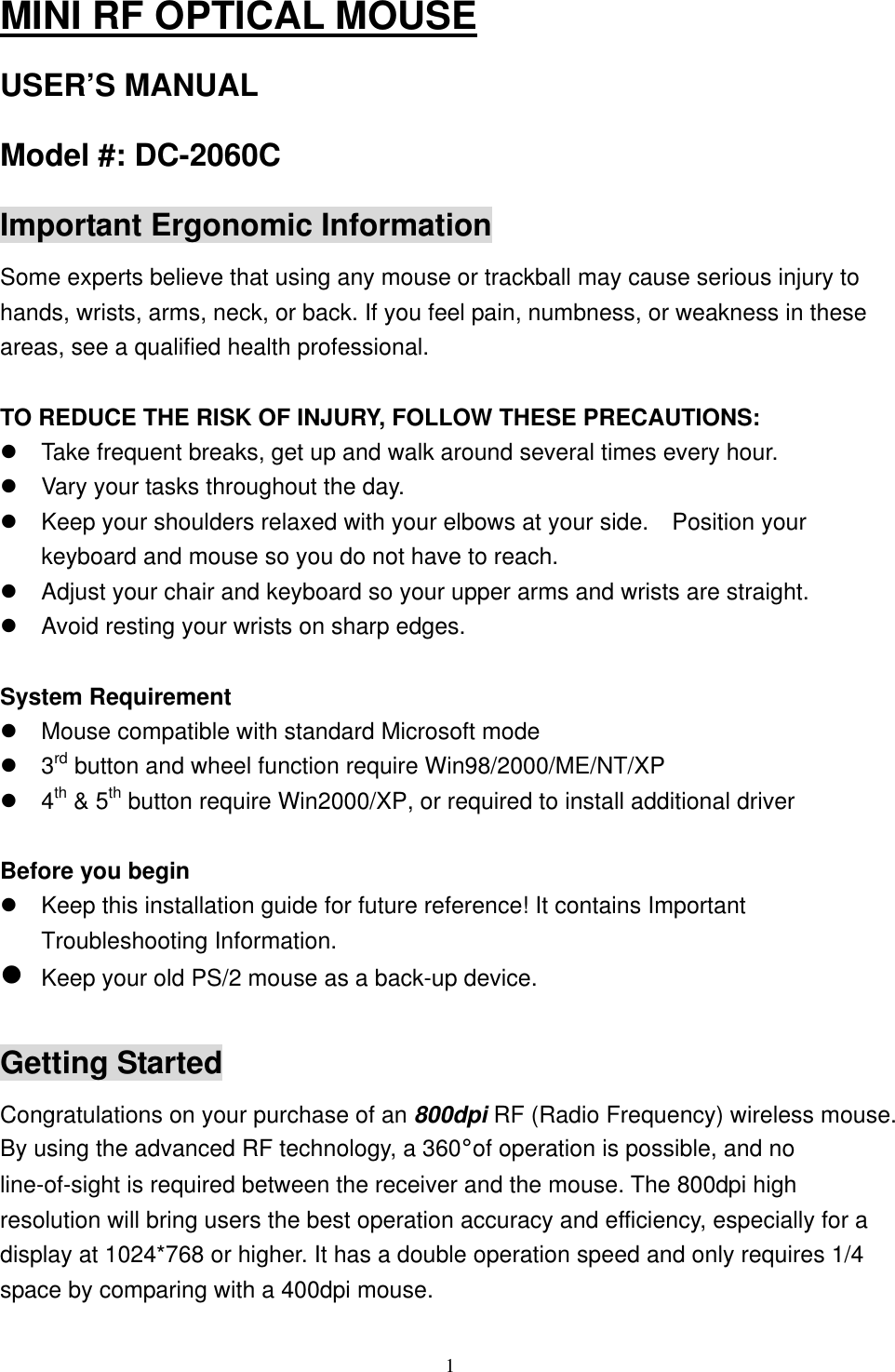 MINI RF OPTICAL MOUSE USER’S MANUAL Model #: DC-2060C Important Ergonomic Information Some experts believe that using any mouse or trackball may cause serious injury to hands, wrists, arms, neck, or back. If you feel pain, numbness, or weakness in these areas, see a qualified health professional.  TO REDUCE THE RISK OF INJURY, FOLLOW THESE PRECAUTIONS:  Take frequent breaks, get up and walk around several times every hour.  Vary your tasks throughout the day.  Keep your shoulders relaxed with your elbows at your side.    Position your keyboard and mouse so you do not have to reach.  Adjust your chair and keyboard so your upper arms and wrists are straight.  Avoid resting your wrists on sharp edges.  System Requirement  Mouse compatible with standard Microsoft mode  3rd button and wheel function require Win98/2000/ME/NT/XP  4th &amp; 5th button require Win2000/XP, or required to install additional driver  Before you begin  Keep this installation guide for future reference! It contains Important Troubleshooting Information.  Keep your old PS/2 mouse as a back-up device.  Getting Started Congratulations on your purchase of an 800dpi RF (Radio Frequency) wireless mouse. By using the advanced RF technology, a 360°of operation is possible, and no line-of-sight is required between the receiver and the mouse. The 800dpi high resolution will bring users the best operation accuracy and efficiency, especially for a display at 1024*768 or higher. It has a double operation speed and only requires 1/4 space by comparing with a 400dpi mouse.   1