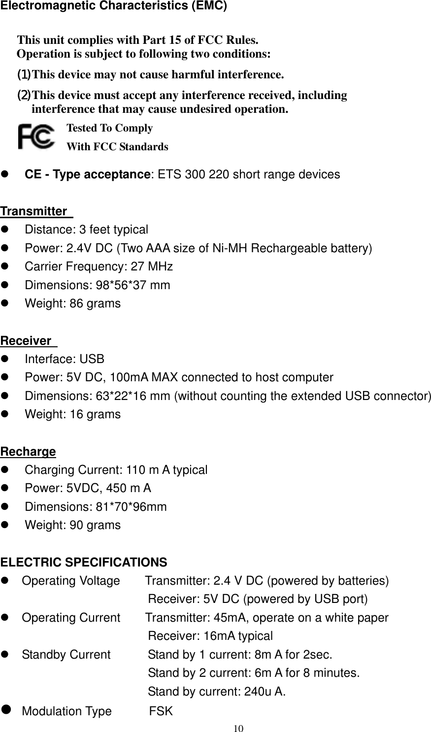 Electromagnetic Characteristics (EMC)  This unit complies with Part 15 of FCC Rules. Operation is subject to following two conditions: (1) This device may not cause harmful interference. (2) This device must accept any interference received, including interference that may cause undesired operation.       Tested To Comply   With FCC Standards   CE - Type acceptance: ETS 300 220 short range devices  Transmitter     Distance: 3 feet typical   Power: 2.4V DC (Two AAA size of Ni-MH Rechargeable battery)   Carrier Frequency: 27 MHz     Dimensions: 98*56*37 mm   Weight: 86 grams  Receiver     Interface: USB   Power: 5V DC, 100mA MAX connected to host computer   Dimensions: 63*22*16 mm (without counting the extended USB connector)   Weight: 16 grams  Recharge   Charging Current: 110 m A typical   Power: 5VDC, 450 m A   Dimensions: 81*70*96mm     Weight: 90 grams  ELECTRIC SPECIFICATIONS  Operating Voltage        Transmitter: 2.4 V DC (powered by batteries)                         Receiver: 5V DC (powered by USB port)  Operating Current    Transmitter: 45mA, operate on a white paper                         Receiver: 16mA typical  Standby Current          Stand by 1 current: 8m A for 2sec.                         Stand by 2 current: 6m A for 8 minutes.                         Stand by current: 240u A.  Modulation Type      FSK   10