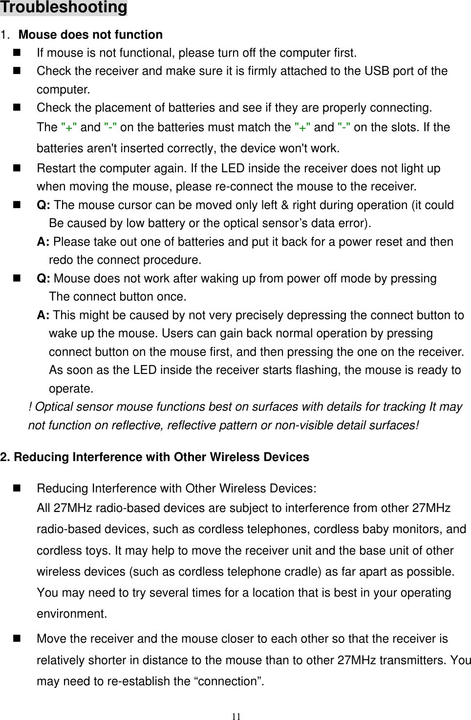 Troubleshooting 1.  Mouse does not function   If mouse is not functional, please turn off the computer first.     Check the receiver and make sure it is firmly attached to the USB port of the       computer.    Check the placement of batteries and see if they are properly connecting.    The &quot;+&quot; and &quot;-&quot; on the batteries must match the &quot;+&quot; and &quot;-&quot; on the slots. If the batteries aren&apos;t inserted correctly, the device won&apos;t work.   Restart the computer again. If the LED inside the receiver does not light up when moving the mouse, please re-connect the mouse to the receiver.   Q: The mouse cursor can be moved only left &amp; right during operation (it could   Be caused by low battery or the optical sensor’s data error).   A: Please take out one of batteries and put it back for a power reset and then redo the connect procedure.   Q: Mouse does not work after waking up from power off mode by pressing   The connect button once. A: This might be caused by not very precisely depressing the connect button to wake up the mouse. Users can gain back normal operation by pressing connect button on the mouse first, and then pressing the one on the receiver. As soon as the LED inside the receiver starts flashing, the mouse is ready to operate. ! Optical sensor mouse functions best on surfaces with details for tracking It may not function on reflective, reflective pattern or non-visible detail surfaces!   2. Reducing Interference with Other Wireless Devices   Reducing Interference with Other Wireless Devices: All 27MHz radio-based devices are subject to interference from other 2radio-based devices, such as cordless telephones, cordless baby monitors, acordless toys. It may help to move the receiver unit and the base unit of otwireless devices (such as cordless telephone cradle) as far apart as possible. You may need to try several times for a location that is best in your oenvironme7MHz nd her perating nt.   Move the receiver and the mouse closer to each other so that the receiver is relatively shorter in distance to the mouse than to other 27MHz transmitters. You may need to re-establish the “connection”.  11