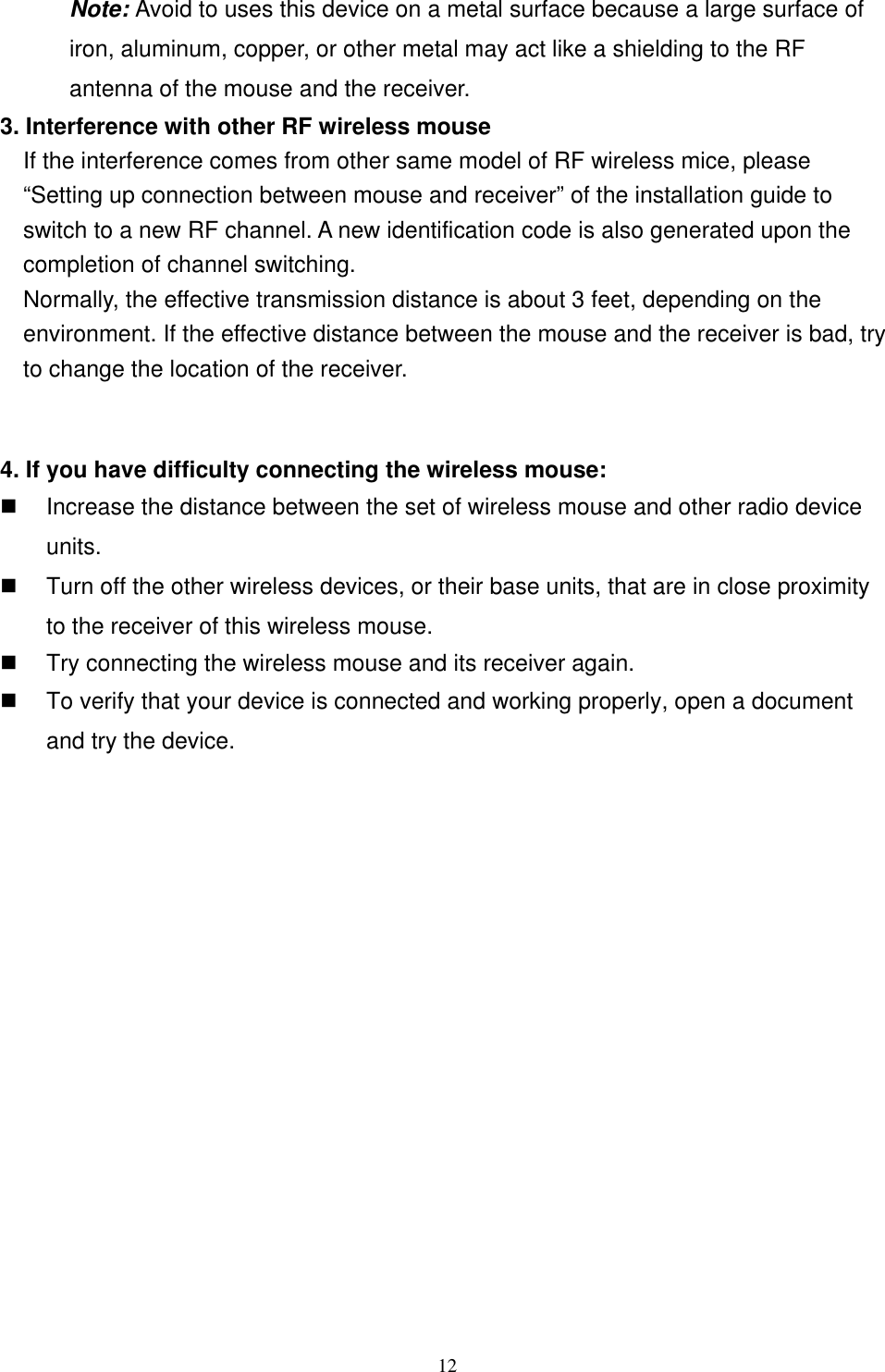  Note: Avoid to uses this device on a metal surface because a large surface of iron, aluminum, copper, or other metal may act like a shielding to the RF antenna of the mouse and the receiver. 3. Interference with other RF wireless mouse     If the interference comes from other same model of RF wireless mice, please “Setting up connection between mouse and receiver” of the installation guide to switch to a new RF channel. A new identification code is also generated upon the completion of channel switching.     Normally, the effective transmission distance is about 3 feet, depending on the environment. If the effective distance between the mouse and the receiver is bad, try to change the location of the receiver.    4. If you have difficulty connecting the wireless mouse:   Increase the distance between the set of wireless mouse and other radio device units.   Turn off the other wireless devices, or their base units, that are in close proximity to the receiver of this wireless mouse.   Try connecting the wireless mouse and its receiver again.   To verify that your device is connected and working properly, open a document and try the device.                12 