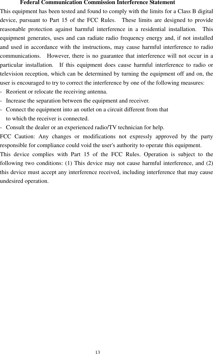 Federal Communication Commission Interference Statement This equipment has been tested and found to comply with the limits for a Class B digital device, pursuant to Part 15 of the FCC Rules.  These limits are designed to provide reasonable protection against harmful interference in a residential installation.  This equipment generates, uses and can radiate radio frequency energy and, if not installed and used in accordance with the instructions, may cause harmful interference to radio communications.  However, there is no guarantee that interference will not occur in a particular installation.  If this equipment does cause harmful interference to radio or television reception, which can be determined by turning the equipment off and on, the user is encouraged to try to correct the interference by one of the following measures: -  Reorient or relocate the receiving antenna. -  Increase the separation between the equipment and receiver. -  Connect the equipment into an outlet on a circuit different from that to which the receiver is connected. -  Consult the dealer or an experienced radio/TV technician for help. FCC Caution: Any changes or modifications not expressly approved by the party responsible for compliance could void the user&apos;s authority to operate this equipment. This device complies with Part 15 of the FCC Rules. Operation is subject to the following two conditions: (1) This device may not cause harmful interference, and (2) this device must accept any interference received, including interference that may cause undesired operation.    13