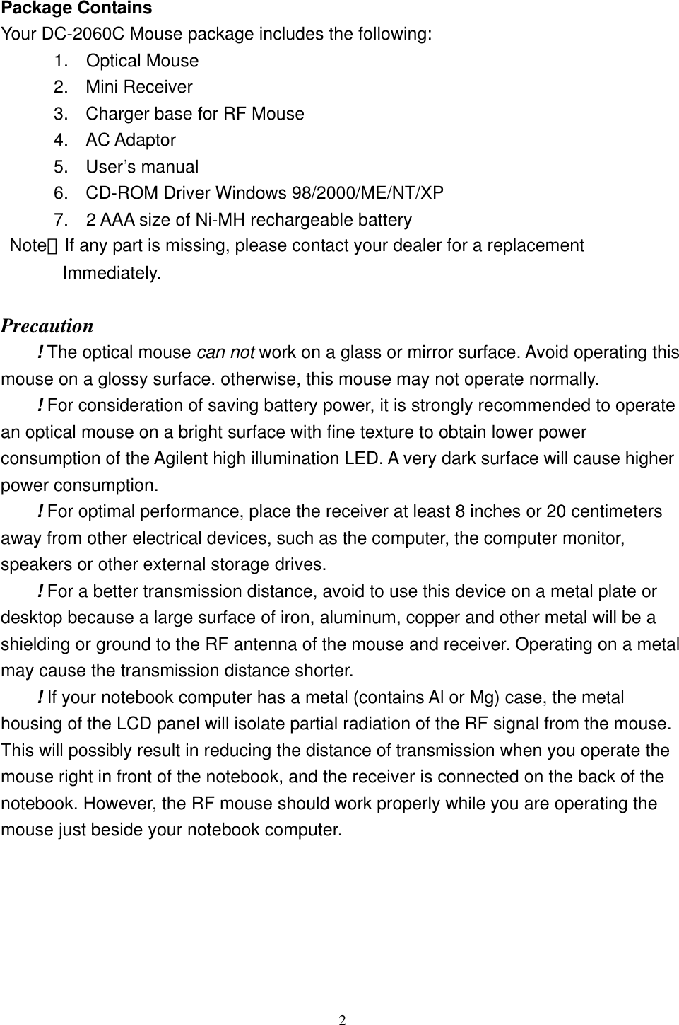  Package Contains Your DC-2060C Mouse package includes the following:       1.  Optical Mouse 2. Mini Receiver 3.  Charger base for RF Mouse 4. AC Adaptor 5. User’s manual 6.  CD-ROM Driver Windows 98/2000/ME/NT/XP       7.  2 AAA size of Ni-MH rechargeable battery  Note：If any part is missing, please contact your dealer for a replacement          Immediately.  Precaution ! The optical mouse can not work on a glass or mirror surface. Avoid operating this mouse on a glossy surface. otherwise, this mouse may not operate normally.   ! For consideration of saving battery power, it is strongly recommended to operate an optical mouse on a bright surface with fine texture to obtain lower power consumption of the Agilent high illumination LED. A very dark surface will cause higher power consumption. ! For optimal performance, place the receiver at least 8 inches or 20 centimeters away from other electrical devices, such as the computer, the computer monitor, speakers or other external storage drives. ! For a better transmission distance, avoid to use this device on a metal plate or desktop because a large surface of iron, aluminum, copper and other metal will be a shielding or ground to the RF antenna of the mouse and receiver. Operating on a metal may cause the transmission distance shorter. ! If your notebook computer has a metal (contains Al or Mg) case, the metal housing of the LCD panel will isolate partial radiation of the RF signal from the mouse. This will possibly result in reducing the distance of transmission when you operate the mouse right in front of the notebook, and the receiver is connected on the back of the notebook. However, the RF mouse should work properly while you are operating the mouse just beside your notebook computer.     2