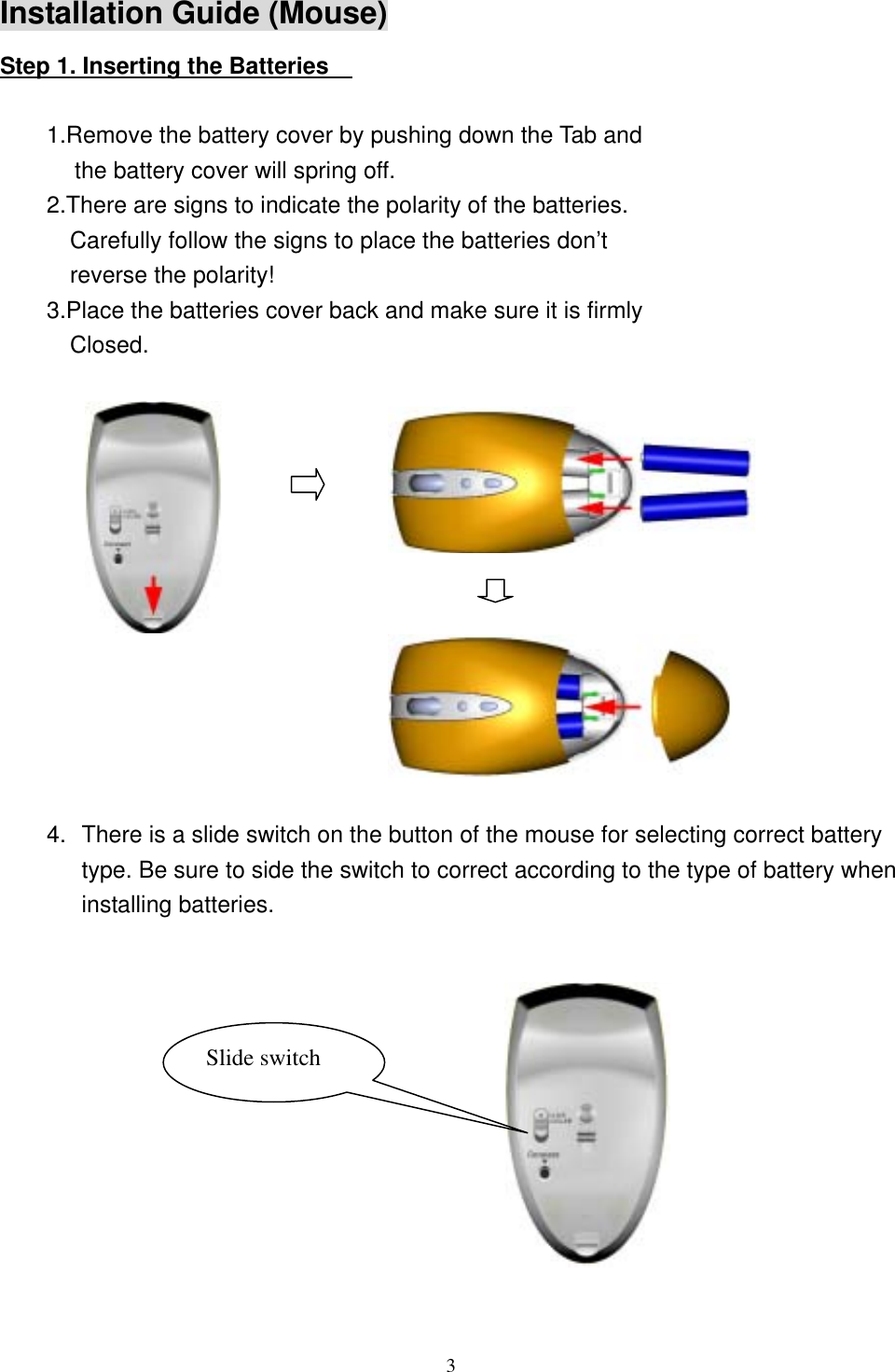 Installation Guide (Mouse) Step 1. Inserting the Batteries      1.Remove the battery cover by pushing down the Tab and the battery cover will spring off. 2.There are signs to indicate the polarity of the batteries. Carefully follow the signs to place the batteries don’t reverse the polarity! 3.Place the batteries cover back and make sure it is firmly Closed.               4.  There is a slide switch on the button of the mouse for selecting correct battery type. Be sure to side the switch to correct according to the type of battery when installing batteries.  Slide switch             3