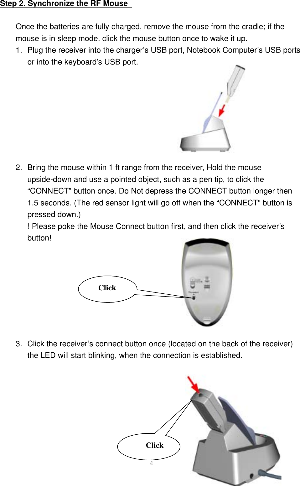 Step 2. Synchronize the RF Mouse    Once the batteries are fully charged, remove the mouse from the cradle; if the mouse is in sleep mode. click the mouse button once to wake it up. 1.  Plug the receiver into the charger’s USB port, Notebook Computer’s USB ports or into the keyboard’s USB port.         2.  Bring the mouse within 1 ft range from the receiver, Hold the mouse upside-down and use a pointed object, such as a pen tip, to click the “CONNECT” button once. Do Not depress the CONNECT button longer then 1.5 seconds. (The red sensor light will go off when the “CONNECT” button is pressed down.) ! Please poke the Mouse Connect button first, and then click the receiver’s button!         3.  Click the receiver’s connect button once (located on the back of the receiver) the LED will start blinking, when the connection is established.               4Click Click