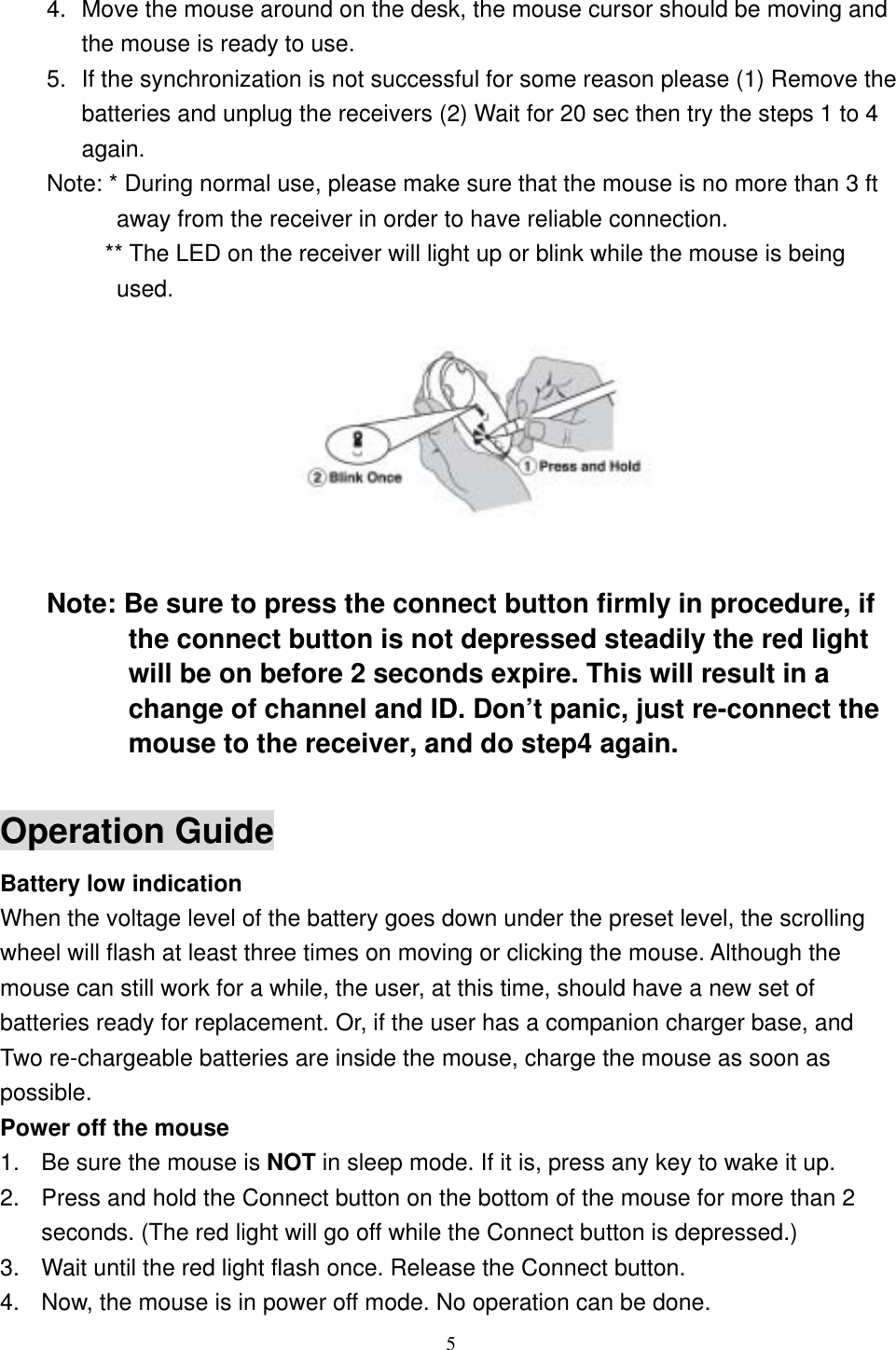  4.  Move the mouse around on the desk, the mouse cursor should be moving and the mouse is ready to use. 5.  If the synchronization is not successful for some reason please (1) Remove the batteries and unplug the receivers (2) Wait for 20 sec then try the steps 1 to 4 again. Note: * During normal use, please make sure that the mouse is no more than 3 ft away from the receiver in order to have reliable connection.           ** The LED on the receiver will light up or blink while the mouse is being used.          Note: Be sure to press the connect button firmly in procedure, if the connect button is not depressed steadily the red light will be on before 2 seconds expire. This will result in a change of channel and ID. Don’t panic, just re-connect the mouse to the receiver, and do step4 again.  Operation Guide Battery low indication   When the voltage level of the battery goes down under the preset level, the scrolling wheel will flash at least three times on moving or clicking the mouse. Although the mouse can still work for a while, the user, at this time, should have a new set of batteries ready for replacement. Or, if the user has a companion charger base, and Two re-chargeable batteries are inside the mouse, charge the mouse as soon as possible. Power off the mouse 1.  Be sure the mouse is NOT in sleep mode. If it is, press any key to wake it up. 2.  Press and hold the Connect button on the bottom of the mouse for more than 2 seconds. (The red light will go off while the Connect button is depressed.) 3.  Wait until the red light flash once. Release the Connect button. 4.  Now, the mouse is in power off mode. No operation can be done.  5