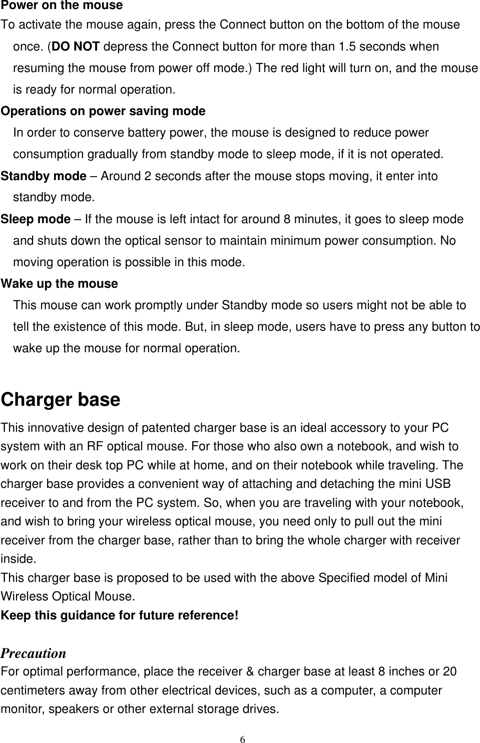 Power on the mouse To activate the mouse again, press the Connect button on the bottom of the mouse once. (DO NOT depress the Connect button for more than 1.5 seconds when resuming the mouse from power off mode.) The red light will turn on, and the mouse is ready for normal operation. Operations on power saving mode In order to conserve battery power, the mouse is designed to reduce poweconsumption gradually from standby mode to sleep mode, if it is not operated. r  to  Standby mode – Around 2 seconds after the mouse stops moving, it enter into standby mode. Sleep mode – If the mouse is left intact for around 8 minutes, it goes to sleep mode and shuts down the optical sensor to maintain minimum power consumption. No moving operation is possible in this mode. Wake up the mouse This mouse can work promptly under Standby mode so users might not be able to tell the existence of this mode. But, in sleep mode, users have to press any buttonwake up the mouse for normal operation. Charger base   This innovative design of patented charger base is an ideal accessory to your PC system with an RF optical mouse. For those who also own a notebook, and wish to work on their desk top PC while at home, and on their notebook while traveling. The charger base provides a convenient way of attaching and detaching the mini USB receiver to and from the PC system. So, when you are traveling with your notebook, and wish to bring your wireless optical mouse, you need only to pull out the mini receiver from the charger base, rather than to bring the whole charger with receiver inside. This charger base is proposed to be used with the above Specified model of Mini Wireless Optical Mouse. Keep this guidance for future reference!  Precaution For optimal performance, place the receiver &amp; charger base at least 8 inches or 20 centimeters away from other electrical devices, such as a computer, a computer monitor, speakers or other external storage drives.  6