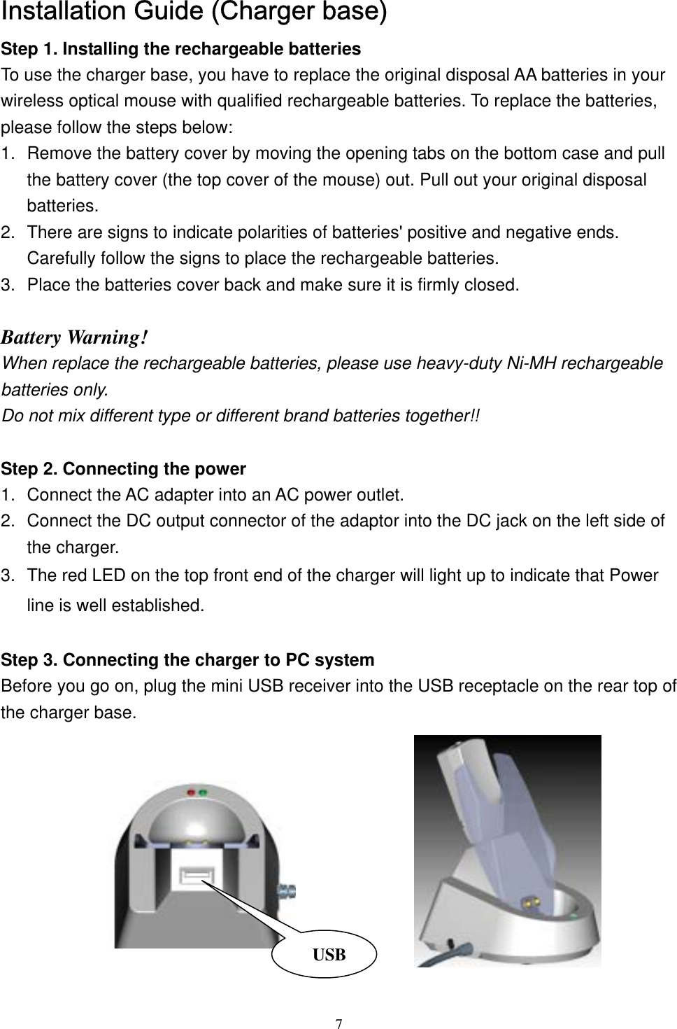 Installation Guide (Charger base) Step 1. Installing the rechargeable batteries To use the charger base, you have to replace the original disposal AA batteries in your wireless optical mouse with qualified rechargeable batteries. To replace the batteries, please follow the steps below: 1.  Remove the battery cover by moving the opening tabs on the bottom case and pull the battery cover (the top cover of the mouse) out. Pull out your original disposal batteries. 2.  There are signs to indicate polarities of batteries&apos; positive and negative ends. Carefully follow the signs to place the rechargeable batteries. 3.  Place the batteries cover back and make sure it is firmly closed.  Battery Warning! When replace the rechargeable batteries, please use heavy-duty Ni-MH rechargeable batteries only.   Do not mix different type or different brand batteries together!!  Step 2. Connecting the power 1.  Connect the AC adapter into an AC power outlet. 2.  Connect the DC output connector of the adaptor into the DC jack on the left side of the charger. 3.  The red LED on the top front end of the charger will light up to indicate that Powerline is well established.   Step 3. Connecting the charger to PC system Before you go on, plug the mini USB receiver into the USB receptacle on the rear top of the charger base.     USB          7