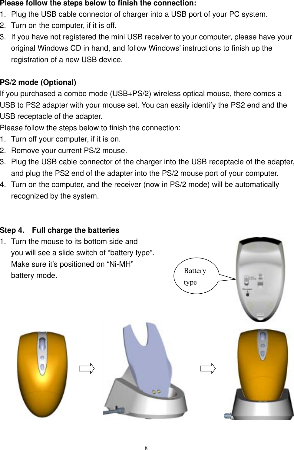 Please follow the steps below to finish the connection: 1.  Plug the USB cable connector of charger into a USB port of your PC system. 2.  Turn on the computer, if it is off. 3.  If you have not registered the mini USB receiver to your computer, please have your original Windows CD in hand, and follow Windows’ instructions to finish up the registration of a new USB device.  PS/2 mode (Optional) If you purchased a combo mode (USB+PS/2) wireless optical mouse, there comes a USB to PS2 adapter with your mouse set. You can easily identify the PS2 end and the USB receptacle of the adapter. Please follow the steps below to finish the connection: 1.  Turn off your computer, if it is on. 2.  Remove your current PS/2 mouse.   3.  Plug the USB cable connector of the charger into the USB receptacle of the adapter, and plug the PS2 end of the adapter into the PS/2 mouse port of your computer. 4.  Turn on the computer, and the receiver (now in PS/2 mode) will be automatically recognized by the system.   Step 4.    Full charge the batteries 1.  Turn the mouse to its bottom side and   you will see a slide switch of “battery type”.   Make sure it’s positioned on “Ni-MH”  battery mode.  Battery type               8