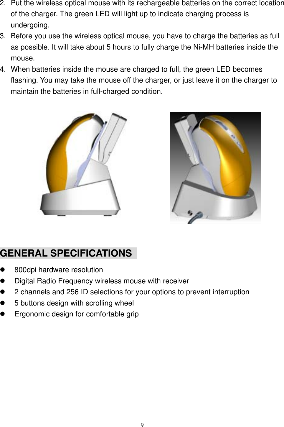  2.  Put the wireless optical mouse with its rechargeable batteries on the correct location of the charger. The green LED will light up to indicate charging process is undergoing. 3.  Before you use the wireless optical mouse, you have to charge the batteries as full as possible. It will take about 5 hours to fully charge the Ni-MH batteries inside the mouse. 4.  When batteries inside the mouse are charged to full, the green LED becomes flashing. You may take the mouse off the charger, or just leave it on the charger to maintain the batteries in full-charged condition.              GENERAL SPECIFICATIONS     800dpi hardware resolution   Digital Radio Frequency wireless mouse with receiver   2 channels and 256 ID selections for your options to prevent interruption   5 buttons design with scrolling wheel   Ergonomic design for comfortable grip           9