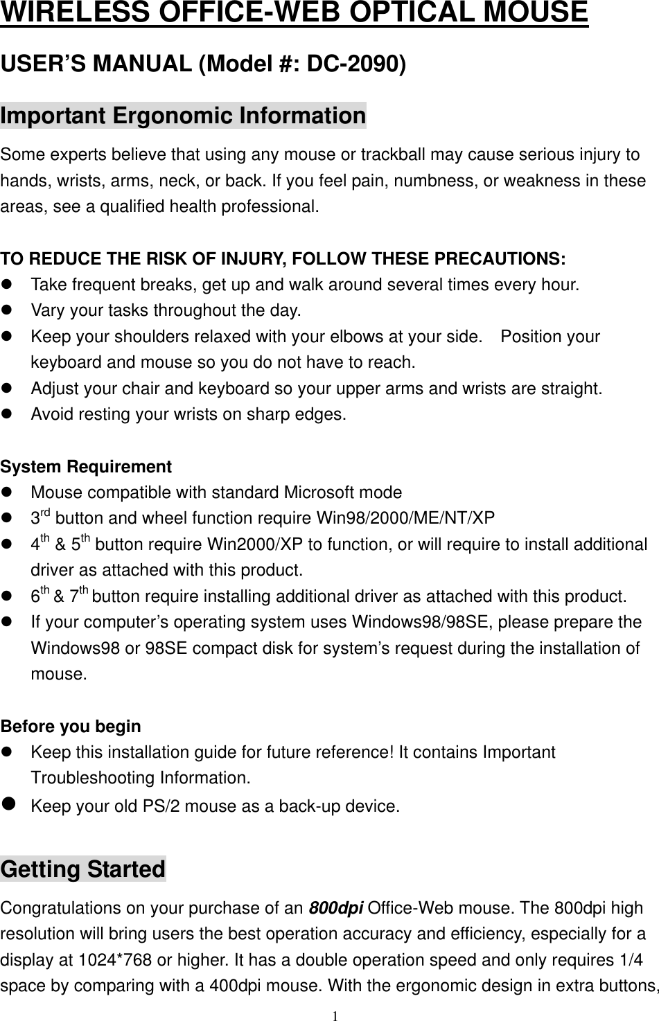 WIRELESS OFFICE-WEB OPTICAL MOUSE USER’S MANUAL (Model #: DC-2090) Important Ergonomic Information Some experts believe that using any mouse or trackball may cause serious injury to hands, wrists, arms, neck, or back. If you feel pain, numbness, or weakness in these areas, see a qualified health professional.  TO REDUCE THE RISK OF INJURY, FOLLOW THESE PRECAUTIONS:  Take frequent breaks, get up and walk around several times every hour.  Vary your tasks throughout the day.  Keep your shoulders relaxed with your elbows at your side.    Position your keyboard and mouse so you do not have to reach.  Adjust your chair and keyboard so your upper arms and wrists are straight.  Avoid resting your wrists on sharp edges.  System Requirement  Mouse compatible with standard Microsoft mode  3rd button and wheel function require Win98/2000/ME/NT/XP  4th &amp; 5th button require Win2000/XP to function, or will require to install additional driver as attached with this product.  6th &amp; 7th button require installing additional driver as attached with this product.  If your computer’s operating system uses Windows98/98SE, please prepare the Windows98 or 98SE compact disk for system’s request during the installation of mouse.  Before you begin  Keep this installation guide for future reference! It contains Important Troubleshooting Information.  Keep your old PS/2 mouse as a back-up device.  Getting Started Congratulations on your purchase of an 800dpi Office-Web mouse. The 800dpi high resolution will bring users the best operation accuracy and efficiency, especially for a display at 1024*768 or higher. It has a double operation speed and only requires 1/4 space by comparing with a 400dpi mouse. With the ergonomic design in extra buttons,  1