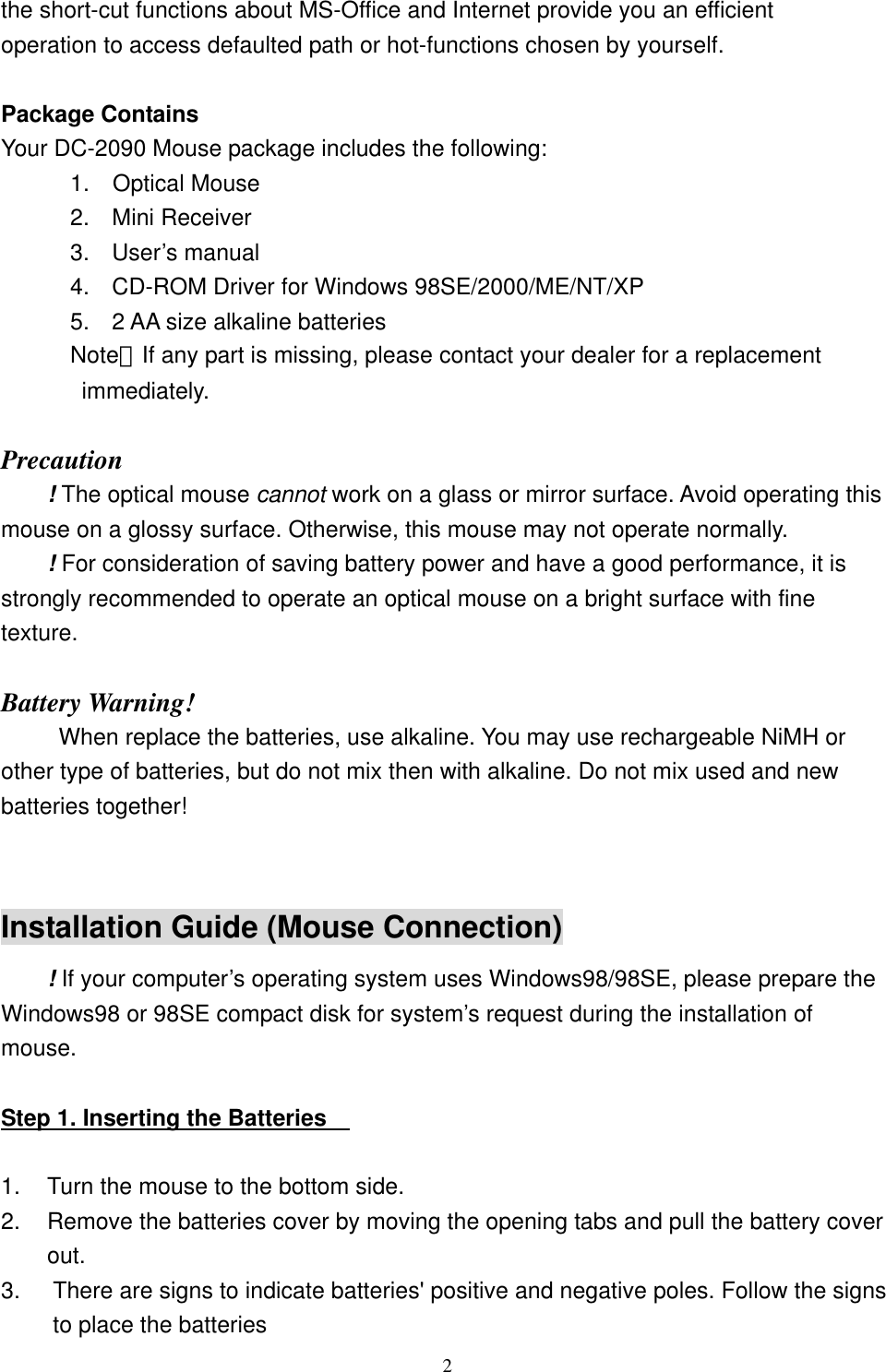 the short-cut functions about MS-Office and Internet provide you an efficient operation to access defaulted path or hot-functions chosen by yourself.  Package Contains Your DC-2090 Mouse package includes the following:       1.  Optical Mouse 2. Mini Receiver 3. User’s manual 4.  CD-ROM Driver for Windows 98SE/2000/ME/NT/XP 5.  2 AA size alkaline batteries       Note：If any part is missing, please contact your dealer for a replacement          immediately.  Precaution ! The optical mouse cannot work on a glass or mirror surface. Avoid operating this mouse on a glossy surface. Otherwise, this mouse may not operate normally.   ! For consideration of saving battery power and have a good performance, it is strongly recommended to operate an optical mouse on a bright surface with fine texture.  Battery Warning! When replace the batteries, use alkaline. You may use rechargeable NiMH or other type of batteries, but do not mix then with alkaline. Do not mix used and new batteries together!  Installation Guide (Mouse Connection) ! If your computer’s operating system uses Windows98/98SE, please prepare the Windows98 or 98SE compact disk for system’s request during the installation of mouse.  Step 1. Inserting the Batteries      1.  Turn the mouse to the bottom side. 2.  Remove the batteries cover by moving the opening tabs and pull the battery cover out. 3.  There are signs to indicate batteries&apos; positive and negative poles. Follow the signs to place the batteries  2