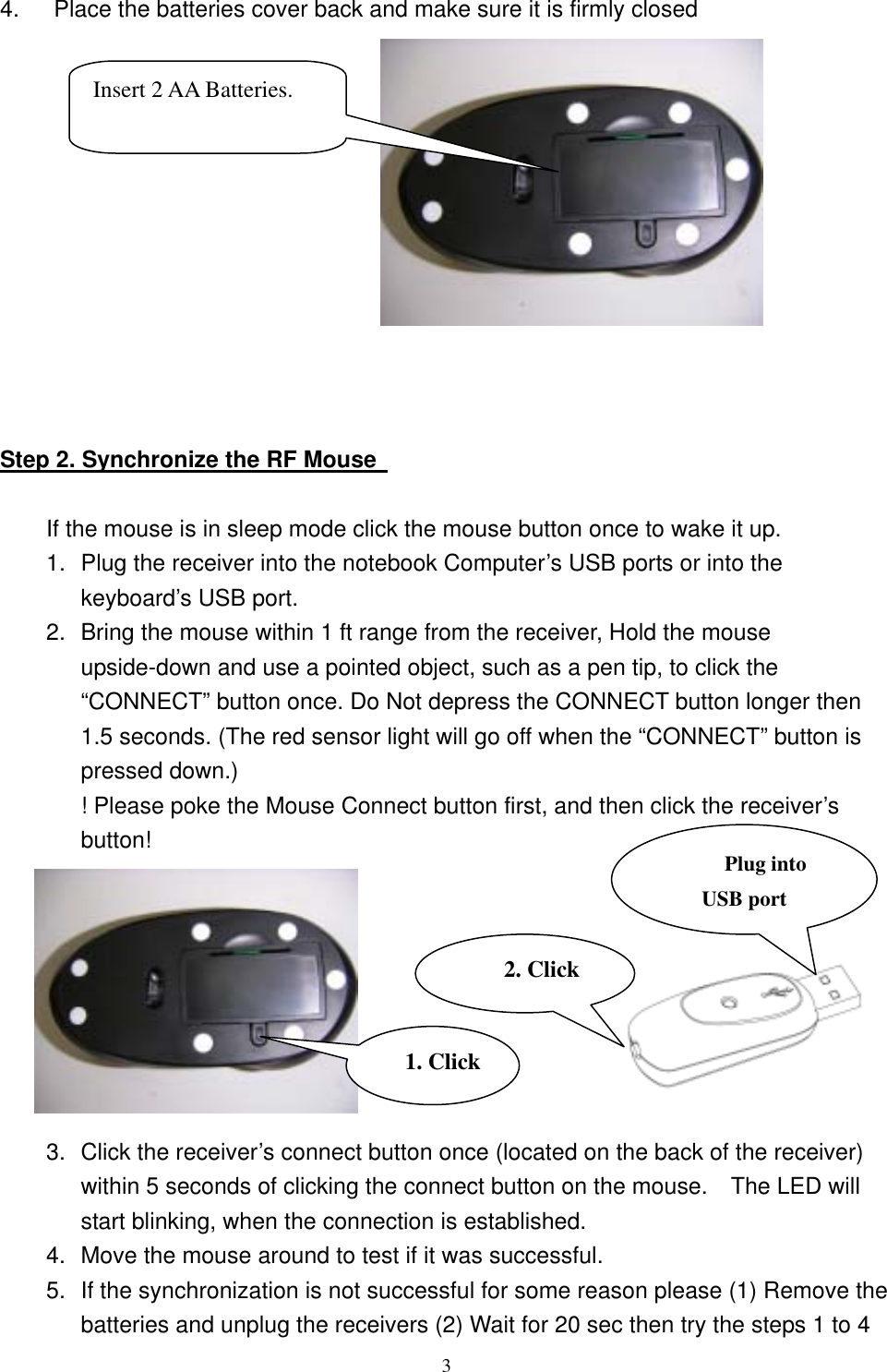 4.      Place the batteries cover back and make sure it is firmly closed  Insert 2 AA Batteries.    Step 2. Synchronize the RF Mouse    If the mouse is in sleep mode click the mouse button once to wake it up. 1.  Plug the receiver into the notebook Computer’s USB ports or into the keyboard’s USB port. 2.  Bring the mouse within 1 ft range from the receiver, Hold the mouse upside-down and use a pointed object, such as a pen tip, to click the “CONNECT” button once. Do Not depress the CONNECT button longer then 1.5 seconds. (The red sensor light will go off when the “CONNECT” button is pressed down.) ! Please poke the Mouse Connect button first, and then click the receiver’s button!  Plug into USB port 2. Click1. Click        3.  Click the receiver’s connect button once (located on the back of the receiver) within 5 seconds of clicking the connect button on the mouse.    The LED will start blinking, when the connection is established. 4.  Move the mouse around to test if it was successful. 5.  If the synchronization is not successful for some reason please (1) Remove the batteries and unplug the receivers (2) Wait for 20 sec then try the steps 1 to 4  3