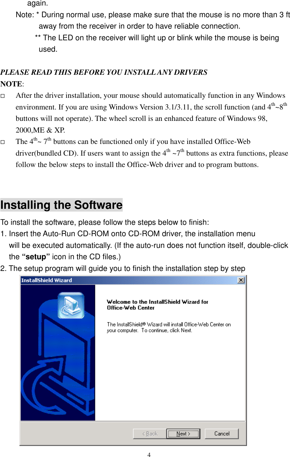 again. Note: * During normal use, please make sure that the mouse is no more than 3 ft away from the receiver in order to have reliable connection.           ** The LED on the receiver will light up or blink while the mouse is being used.  PLEASE READ THIS BEFORE YOU INSTALL ANY DRIVERS NOTE:    After the driver installation, your mouse should automatically function in any Windows environment. If you are using Windows Version 3.1/3.11, the scroll function (and 4th~8th buttons will not operate). The wheel scroll is an enhanced feature of Windows 98, 2000,ME &amp; XP.   The 4th~ 7th buttons can be functioned only if you have installed Office-Web driver(bundled CD). If users want to assign the 4th ~7th buttons as extra functions, please follow the below steps to install the Office-Web driver and to program buttons.   Installing the Software To install the software, please follow the steps below to finish: 1. Insert the Auto-Run CD-ROM onto CD-ROM driver, the installation menu   will be executed automatically. (If the auto-run does not function itself, double-click the “setup” icon in the CD files.) 2. The setup program will guide you to finish the installation step by step         4