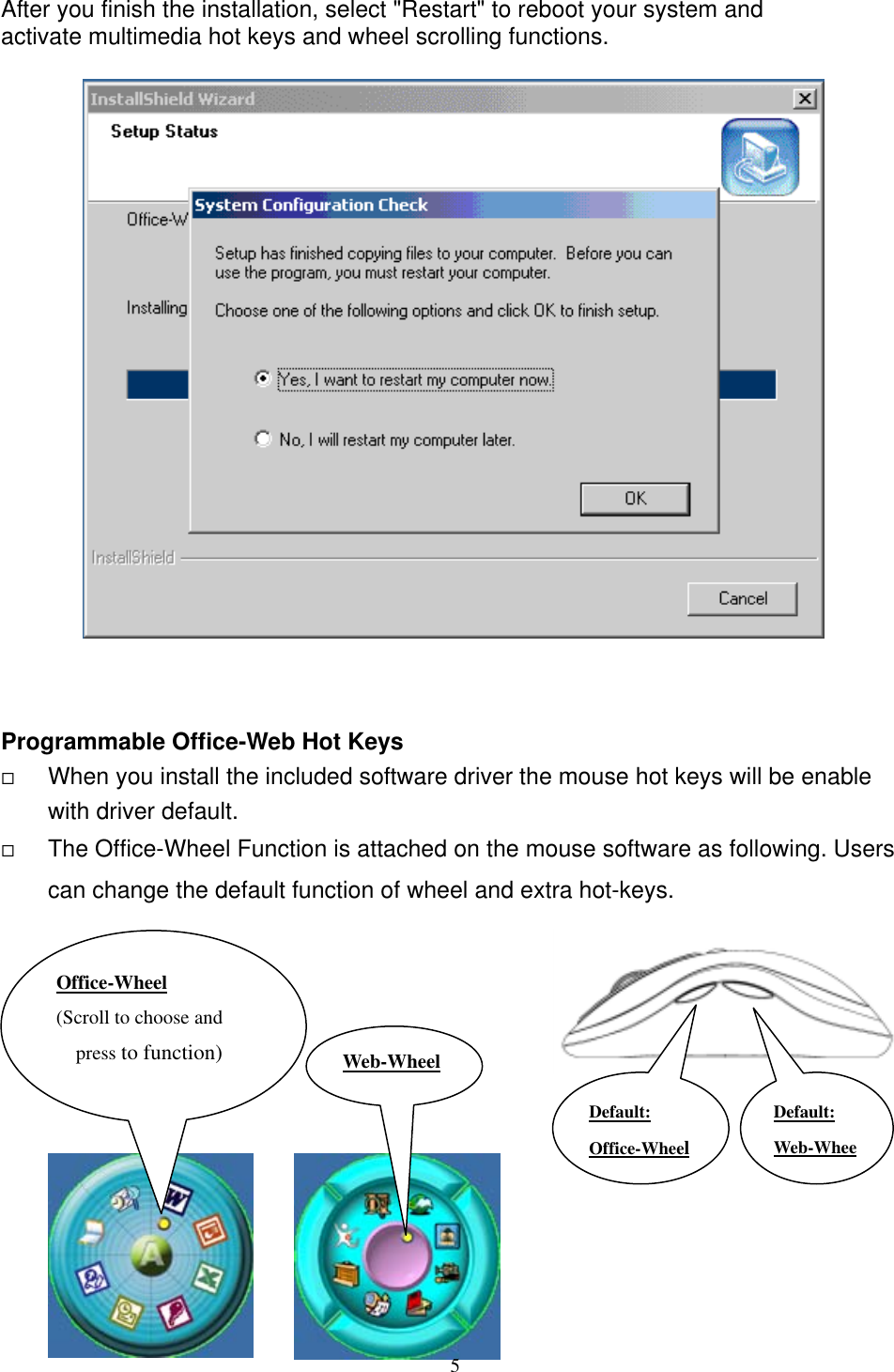  After you finish the installation, select &quot;Restart&quot; to reboot your system and   activate multimedia hot keys and wheel scrolling functions.                         Programmable Office-Web Hot Keys   When you install the included software driver the mouse hot keys will be enable with driver default.        The Office-Wheel Function is attached on the mouse software as following. Users can change the default function of wheel and extra hot-keys.            Web-WheelOffice-Wheel (Scroll to choose and press to function) Default: Web-WheeDefault: Office-Wheel 5