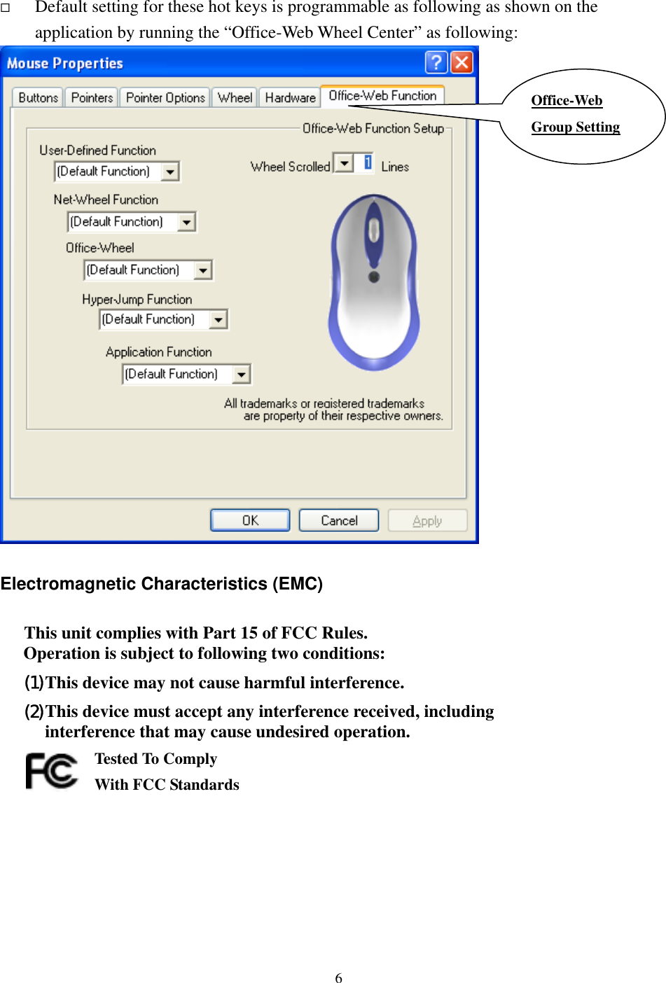     Default setting for these hot keys is programmable as following as shown on the application by running the “Office-Web Wheel Center” as following:  Office-Web Group Setting  Electromagnetic Characteristics (EMC)  This unit complies with Part 15 of FCC Rules. Operation is subject to following two conditions: (1) This device may not cause harmful interference. (2) This device must accept any interference received, including interference that may cause undesired operation.       Tested To Comply   With FCC Standards    6