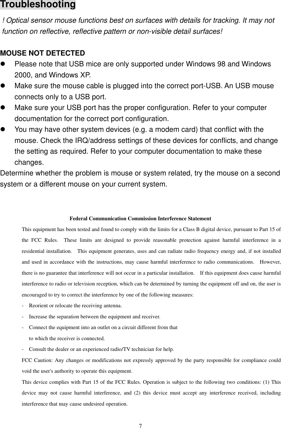 Troubleshooting ! Optical sensor mouse functions best on surfaces with details for tracking. It may not function on reflective, reflective pattern or non-visible detail surfaces!    MOUSE NOT DETECTED   Please note that USB mice are only supported under Windows 98 and Windows 2000, and Windows XP.   Make sure the mouse cable is plugged into the correct port-USB. An USB mouse connects only to a USB port.   Make sure your USB port has the proper configuration. Refer to your computer documentation for the correct port configuration.   You may have other system devices (e.g. a modem card) that conflict with the mouse. Check the IRQ/address settings of these devices for conflicts, and change the setting as required. Refer to your computer documentation to make these changes. Determine whether the problem is mouse or system related, try the mouse on a second system or a different mouse on your current system.   Federal Communication Commission Interference Statement This equipment has been tested and found to comply with the limits for a Class B digital device, pursuant to Part 15 of the FCC Rules.  These limits are designed to provide reasonable protection against harmful interference in a residential installation.  This equipment generates, uses and can radiate radio frequency energy and, if not installed and used in accordance with the instructions, may cause harmful interference to radio communications.  However, there is no guarantee that interference will not occur in a particular installation.    If this equipment does cause harmful interference to radio or television reception, which can be determined by turning the equipment off and on, the user is encouraged to try to correct the interference by one of the following measures: -  Reorient or relocate the receiving antenna. -  Increase the separation between the equipment and receiver. -  Connect the equipment into an outlet on a circuit different from that to which the receiver is connected. -  Consult the dealer or an experienced radio/TV technician for help. FCC Caution: Any changes or modifications not expressly approved by the party responsible for compliance could void the user&apos;s authority to operate this equipment. This device complies with Part 15 of the FCC Rules. Operation is subject to the following two conditions: (1) This device may not cause harmful interference, and (2) this device must accept any interference received, including interference that may cause undesired operation.  7