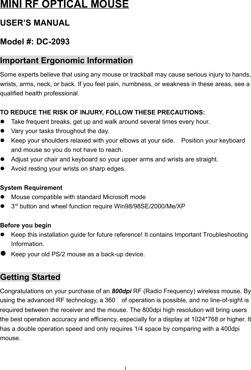 1MINI RF OPTICAL MOUSEUSER’S MANUALModel #: DC-2093Important Ergonomic InformationSome experts believe that using any mouse or trackball may cause serious injury to hands,wrists, arms, neck, or back. If you feel pain, numbness, or weakness in these areas, see aqualified health professional.TO REDUCE THE RISK OF INJURY, FOLLOW THESE PRECAUTIONS:z  Take frequent breaks, get up and walk around several times every hour.z  Vary your tasks throughout the day.z  Keep your shoulders relaxed with your elbows at your side.    Position your keyboardand mouse so you do not have to reach.z  Adjust your chair and keyboard so your upper arms and wrists are straight.z  Avoid resting your wrists on sharp edges.System Requirementz  Mouse compatible with standard Microsoft modez 3rd button and wheel function require Win98/98SE/2000/Me/XPBefore you beginz  Keep this installation guide for future reference! It contains Important TroubleshootingInformation.z Keep your old PS/2 mouse as a back-up device.Getting StartedCongratulations on your purchase of an 800dpi RF (Radio Frequency) wireless mouse. Byusing the advanced RF technology, a 360°of operation is possible, and no line-of-sight isrequired between the receiver and the mouse. The 800dpi high resolution will bring usersthe best operation accuracy and efficiency, especially for a display at 1024*768 or higher. Ithas a double operation speed and only requires 1/4 space by comparing with a 400dpimouse.