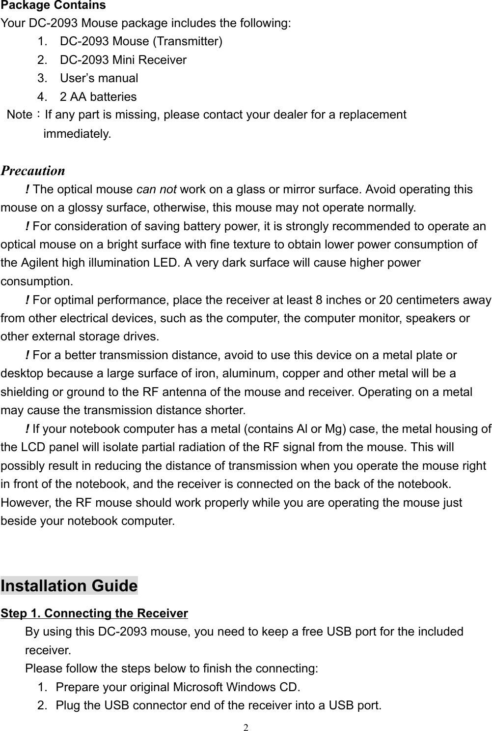 2Package ContainsYour DC-2093 Mouse package includes the following:      1.  DC-2093 Mouse (Transmitter)      2.  DC-2093 Mini Receiver      3.  User’s manual      4.  2 AA batteries Note：If any part is missing, please contact your dealer for a replacement       immediately.Precaution! The optical mouse can not work on a glass or mirror surface. Avoid operating thismouse on a glossy surface, otherwise, this mouse may not operate normally.! For consideration of saving battery power, it is strongly recommended to operate anoptical mouse on a bright surface with fine texture to obtain lower power consumption ofthe Agilent high illumination LED. A very dark surface will cause higher powerconsumption.! For optimal performance, place the receiver at least 8 inches or 20 centimeters awayfrom other electrical devices, such as the computer, the computer monitor, speakers orother external storage drives.! For a better transmission distance, avoid to use this device on a metal plate ordesktop because a large surface of iron, aluminum, copper and other metal will be ashielding or ground to the RF antenna of the mouse and receiver. Operating on a metalmay cause the transmission distance shorter.! If your notebook computer has a metal (contains Al or Mg) case, the metal housing ofthe LCD panel will isolate partial radiation of the RF signal from the mouse. This willpossibly result in reducing the distance of transmission when you operate the mouse rightin front of the notebook, and the receiver is connected on the back of the notebook.However, the RF mouse should work properly while you are operating the mouse justbeside your notebook computer.Installation GuideStep 1. Connecting the ReceiverBy using this DC-2093 mouse, you need to keep a free USB port for the includedreceiver.Please follow the steps below to finish the connecting:1.  Prepare your original Microsoft Windows CD.2.  Plug the USB connector end of the receiver into a USB port.