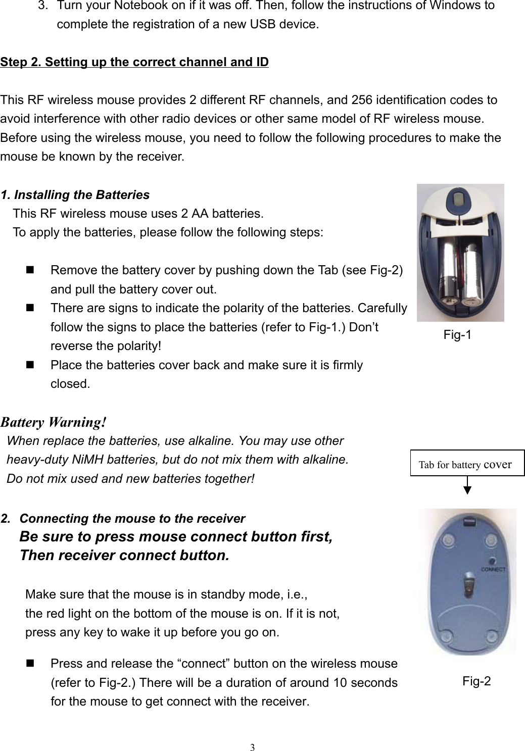 33.  Turn your Notebook on if it was off. Then, follow the instructions of Windows tocomplete the registration of a new USB device.                                                        Step 2. Setting up the correct channel and IDThis RF wireless mouse provides 2 different RF channels, and 256 identification codes toavoid interference with other radio devices or other same model of RF wireless mouse.Before using the wireless mouse, you need to follow the following procedures to make themouse be known by the receiver.1. Installing the BatteriesThis RF wireless mouse uses 2 AA batteries.To apply the batteries, please follow the following steps:                                                    Remove the battery cover by pushing down the Tab (see Fig-2)and pull the battery cover out.  There are signs to indicate the polarity of the batteries. Carefullyfollow the signs to place the batteries (refer to Fig-1.) Don’treverse the polarity!  Place the batteries cover back and make sure it is firmlyclosed.                     Battery Warning!  When replace the batteries, use alkaline. You may use other  heavy-duty NiMH batteries, but do not mix them with alkaline.  Do not mix used and new batteries together!2.  Connecting the mouse to the receiverBe sure to press mouse connect button first,Then receiver connect button.Make sure that the mouse is in standby mode, i.e.,the red light on the bottom of the mouse is on. If it is not,press any key to wake it up before you go on.  Press and release the “connect” button on the wireless mouse(refer to Fig-2.) There will be a duration of around 10 secondsfor the mouse to get connect with the receiver.Fig-1Tab for battery coverFig-2