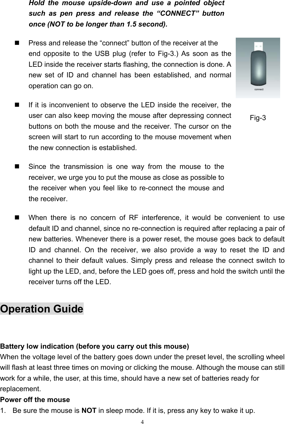 4Hold the mouse upside-down and use a pointed objectsuch as pen press and release the “CONNECT” buttononce (NOT to be longer than 1.5 second).  Press and release the “connect” button of the receiver at theend opposite to the USB plug (refer to Fig-3.) As soon as theLED inside the receiver starts flashing, the connection is done. Anew set of ID and channel has been established, and normaloperation can go on.  If it is inconvenient to observe the LED inside the receiver, theuser can also keep moving the mouse after depressing connectbuttons on both the mouse and the receiver. The cursor on thescreen will start to run according to the mouse movement whenthe new connection is established.  Since the transmission is one way from the mouse to thereceiver, we urge you to put the mouse as close as possible tothe receiver when you feel like to re-connect the mouse andthe receiver.  When there is no concern of RF interference, it would be convenient to usedefault ID and channel, since no re-connection is required after replacing a pair ofnew batteries. Whenever there is a power reset, the mouse goes back to defaultID and channel. On the receiver, we also provide a way to reset the ID andchannel to their default values. Simply press and release the connect switch tolight up the LED, and, before the LED goes off, press and hold the switch until thereceiver turns off the LED.Operation GuideBattery low indication (before you carry out this mouse)When the voltage level of the battery goes down under the preset level, the scrolling wheelwill flash at least three times on moving or clicking the mouse. Although the mouse can stillwork for a while, the user, at this time, should have a new set of batteries ready forreplacement.Power off the mouse1.  Be sure the mouse is NOT in sleep mode. If it is, press any key to wake it up.Fig-3